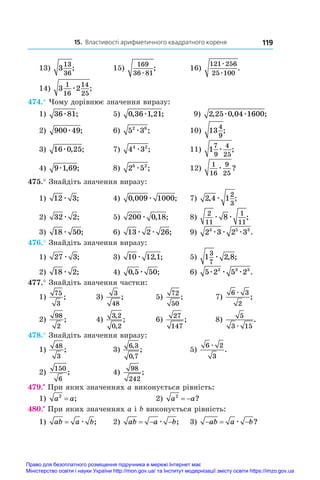 15. Властивості арифметичного квадратного кореня 119
13) 3
13
36
;	 15)
169
36 81
æ
;	 16)
121 256
25 100
æ
æ
.
14) 3 2
1
16
14
25
æ ;
474.° Чому дорівнює значення виразу:
1) 36 81
æ ;	 5) 0 36 1 21
, , ;
æ 	 9) 2 25 0 04 1600
, , ;
æ æ
2) 900 49
æ ;	 6) 5 3
2 6
æ ;	 10) 13
4
9
;
3) 16 0 25
æ , ;	 7) 4 3
4 2
æ ;	 11) 1
7
9
4
25
æ ;
4) 9 1 69
æ , ;	 8) 2 5
6 2
æ ;	 12)
1
16
9
25
æ ?
475.° Знайдіть значення виразу:
1) 12 3
æ ;	 4) 0 009 1000
, ;
æ 	 7) 2 4 1
2
3
, ;
æ
2) 32 2
æ ;	 5) 200 0 18
æ , ;	 8)
2
11
1
11
8
æ æ ;
3) 18 50
æ ;	 6) 13 2 26
æ æ ;	 9) 2 3 2 3
3 5 3
æ æ æ .
476.° Знайдіть значення виразу:
1) 27 3
æ ;	 3) 10 12 1
æ , ;	 5) 1 2 8
3
7
æ , ;
2) 18 2
æ ;	 4) 0 5 50
, ;
æ 	 6) 5 2 5 2
3 3 3
æ æ æ .
477.° Знайдіть значення частки:
1)
75
3
;	 3)
3
48
;	 5)
72
50
;	 7)
6 3
2
æ
;
2)
98
2
;	 4)
3 2
0 2
,
,
;	 6)
27
147
;	 8)
5
3 15
æ
.
478.° Знайдіть значення виразу:
1)
48
3
;	 3)
6 3
0 7
,
,
;	 5)
6 2
3
æ
.
2)
150
6
;	 4)
98
242
;	
479.•
 При яких значеннях a виконується рівність:
1) a a
2
= ;	 2) a a
2
  ?
480.•
 При яких значеннях a і b виконується рівність:
1) ab a b
= æ ;	 2) ab a b
  
æ ;	 3)   
ab a b
æ ?
Право для безоплатного розміщення підручника в мережі Інтернет має
Міністерство освіти і науки України http://mon.gov.ua/ та Інститут модернізації змісту освіти https://imzo.gov.ua
 