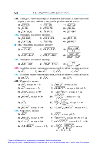 § 2. Квадратні корені. Дійсні числа
120
481.•
 Знайдіть значення виразу, подавши попередньо підкореневий
вираз у вигляді добутку квадратів раціональних чисел:
1) 18 32
æ ;	 4) 75 48
æ ;	 7) 2 7 1 2
, , ;
æ
2) 8 98
æ ;	 5) 288 50
æ ;	 8) 80 45
æ ;
3) 3 6 14 4
, , ;
æ 	 6) 4 5 72
, ;
æ 	 9) 33 297
æ .
482.•
 Знайдіть значення виразу:
1) 18 200
æ ;	 3) 14 4 0 9
, , ;
æ 	 5) 12 5 32
, ;
æ
2) 3 6 0 4
, , ;
æ 	 4) 13 52
æ ;	 6) 108 27
æ .
 483.•
 Знайдіть значення виразу:
1) 41 40
2 2
− ;	 3) 8 5 7 5
2 2
, , ;
− 	 5)
155 134
84
2 2
−
;
2) 145 144
2 2
− ;	 4) 21 8 18 2
2 2
, , ;
− 	 6)
139 86
98 5 45 5
2 2
2 2
−
−
, ,
.
484.•
 Знайдіть значення виразу:
1) 6 8 3 2
2 2
, , ;
− 	 2) 98 5 97 5
2 2
, , ;
− 	 3)
98
228 164
2 2
−
.
485.•
 Замініть вираз тотожно рівним, який не містить знака кореня:
1) b2
;	 2) −0 4 2
, ;
c 	 3) a6
;	 4) m8
.
486.•
 Замініть вираз тотожно рівним, який не містить знака кореня:
1) 1 2 2
, ;
x 	 2) y4
;	 3) n10
.
487.•
 Спростіть вираз:
1) m2
, якщо m  0;	 7) 81 4 2
x y , якщо y l 0;
2) n2
, якщо n  0;	 8) 0 01 6 10
, ,
a b якщо a m0, bl 0;
3) 16 2
p , якщо p l 0;	 9) −1 2 64 18
, ,
x x якщо x m0;
4) 0 36 2
, ,
k якщо k m0;	 10)
a b c
a b c
12 22 36
4 8 10
, якщо b  0;
5) c12
;	 11)
3 3
121
4
3
24
26
,
,
a
b
b
a
якщо a  0;
6) 0 25 14
, ,
b якщо b m0;	 12) −0 5 1 96
5 6 8
, , ,
m m n якщо m m0.
488.•
 Спростіть вираз:
1) 9 16
a ;	 5) p q
6 8
, якщо p l 0;
2) 0 81 6
, ,
d якщо d l 0;	 6) 25 34 38
m n , якщо m m0, n m0;
3) −5 4 2
x , якщо x m0;	 7) ab a b c
2 4 18 22
, якщо bl 0, c m0;
4) −0 1 100 10
, ,
z якщо zl 0;	 8) −
8 625
144
3 4
2
30 40
6
m p
k
k p
m
, якщо
m  0, k  0.
Право для безоплатного розміщення підручника в мережі Інтернет має
Міністерство освіти і науки України http://mon.gov.ua/ та Інститут модернізації змісту освіти https://imzo.gov.ua
 
