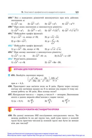 15. Властивості арифметичного квадратного кореня 121
489.••
  Які з  наведених рівностей виконуються при всіх дійсних
значеннях a:
1) a a
2
= ;	 2) a a
4 2
= ;	 3) a a
6 3
= ;	 4) a a
8 4
= ?
490.••
 При яких значеннях a виконується рівність:
1) a a
10 5
= ;	 2) a a
10 5
  ;	 3) a a
2
2
   ;	 4) a a
2
2
 
  ?
491.••
 Побудуйте графік функції:
1) y x x
 
2
, якщо x m0;	 3) y x x
= æ ;
2) y x x
 
2 2
;	 4) y
x
x
 
2
2
3.
492.••
 Побудуйте графік функції:
1) y x x
 
2
2 , якщо x l 0;	 2) y x x
  
æ .
493.* При якому значенні x виконується рівність:
1) x x
2
4
  ;	 2) x x
2
6
  ;	 3) 2 3
2
x x
  ?
494.* Розв’яжіть рівняння:
1) x x
2
8
  ;	 2) x x
2
6 10
  .
ВПРАВИ ДЛЯ ПОВТОРЕННЯ
 495. Знайдіть значення виразу
a a
a a a
a
a
2
2 2
3
5
10 25
25
25
125
5

  








:
при a = 4,5.
496. Тракторист мав засіяти поле за 8 днів. Проте через погану
погоду він засіював щодня на 3 га менше від норми й тому ви-
конав роботу за 10 днів. Яка площа поля?
497. Натуральне число a — парне, а число b — непарне. Значенням
якого з даних виразів обов’язково є парне число:
1) (a + b) b;	 2)
ab
2
;	 3)
a b
2
2
;	 4)
ab2
2
?
УЧИМОСЯ РОБИТИ НЕСТАНДАРТНІ КРОКИ
498. На дошці записано 102 послідовних натуральних числа. Чи
можна розбити їх на дві групи так, щоб сума чисел у кожній
групі була простим числом (у кожній групі має бути не менше
ніж два числа)?
Право для безоплатного розміщення підручника в мережі Інтернет має
Міністерство освіти і науки України http://mon.gov.ua/ та Інститут модернізації змісту освіти https://imzo.gov.ua
 
