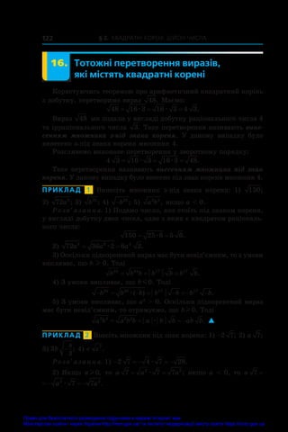 § 2. Квадратні корені. Дійсні числа
122
16. Тотожні перетворення виразів,
які містять квадратні корені
Користуючись теоремою про арифметичний квадратний корінь
з добутку, перетворимо вираз 48. Маємо:
48 16 3 16 3 4 3
= = =
æ æ .
Вираз 48 ми подали у вигляді добутку раціонального числа 4
та ірраціонального числа 3. Таке перетворення називають вине�
сенням множника з-під знака кореня. У  даному випадку було
винесено з-під знака кореня множник 4.
Розглянемо виконане перетворення у зворотному порядку:
4 3 16 3 16 3 48
= = =
æ æ .
Таке перетворення називають внесенням множника під знак
кореня. У даному випадку було внесено під знак кореня множник 4.
ПРИКЛАД  1  Винесіть множник з-під знака кореня: 1)  150;
2) 72 8
a ; 3)  b35
; 4) −b35
; 5)  a b
2 3
, якщо a  0.
Розв’язання. 1) Подамо число, яке стоїть під знаком кореня,
у вигляді добутку двох чисел, одне з яких є квадратом раціональ-
ного числа:
150 25 6 5 6
= =
æ .
2) 72 36 2 6 2
8 8 4
a a a
= =
æ .
3) Оскільки підкореневий вираз має бути невід’ємним, то з умови
випливає, що b l 0. Тоді
b b b b b b b
35 34 17 17
= = = .
4) З умови випливає, що b m0. Тоді
       
b b b b b b b
35 34 17 17
æ( ) .
5) З умови випливає, що a2
  0. Оскільки підкореневий вираз
має бути невід’ємним, то отримуємо, що bl 0. Тоді
a b a b b a b b ab b
2 3 2 2
   
æ . 
ПРИКЛАД  2  Внесіть множник під знак кореня: 1) −2 7; 2) a 7;
3) 3
3
b
b
− ; 4) c c7
.
Розв’язання. 1)     
2 7 4 7 28
æ .
2) Якщо a l 0, то a a a
7 7 7
2 2
= =
æ ; якщо a  0, то a a
7 2
  æ
a a a
7 7 7
2 2
   
æ .
Право для безоплатного розміщення підручника в мережі Інтернет має
Міністерство освіти і науки України http://mon.gov.ua/ та Інститут модернізації змісту освіти https://imzo.gov.ua
 
