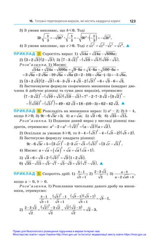 16. Тотожні перетворення виразів, які містять квадратні корені 123
3) З умови випливає, що b m0. Тоді
3 9 9 3
3 3 3
2 2 3
b b b b
b b b
      
  
æ æ .
4) З умови випливає, що cl 0. Тоді c c c c c
7 2 7 9
= =
æ . 
ПРИКЛАД  3  Спростіть вираз: 1) 54 24 600
a a a
  ;
2)  3 2 3 2 3

  
 ; 3) 7 3 2 10 5 10 5
2

   
  
 .
Розв’язання. 1) Маємо:
54 24 600 9 6 4 6 100 6
a a a a a a
     
æ æ æ
         
3 6 2 6 10 6 6 3 2 10 6 5 5 6
a a a a a a
( ) ( ) .
æ
2) 3 2 3 2 3 6 3 3 4 3 2 3 6 3 6 3
2

  
            .
3) Застосовуючи формули скороченого множення (квадрат дво-
члена й добуток різниці та суми двох виразів), отримаємо:
7 3 2 10 5 10 5 7 2 7 3 2 3 2
2
2
2

   
  
       
æ æ
− ( ) −( )
( )= − + − − = −
10 5 49 42 2 18 10 5 62 42 2
2 2
( ) . 
ПРИКЛАД  4  Розкладіть на множники вираз: 1) a2
 – 2; 2) b – 4,
якщо bl 0; 3) 9 6 5 5
c c
  ; 4) a a
+ ; 5) 3 6
+ ; 6) 35 15
− .
Розв’язання. 1) Подавши даний вираз у вигляді різниці ква-
дратів, отримаємо: a a a a
2 2
2
2 2 2 2
     
  
 .
2) Оскільки за умовою bl 0, то b b b b
      
  
 
4 4 2 2
2
.
3) Застосуємо формулу квадрата різниці:
9 6 5 5 3 2 3 5 5 3 5
2 2 2
c c c c c
          
 
æ æ .
4) Маємо: a a a a a a
      
 
2
1 .
5) 3 6 3 2 3 3 1 2 3
2
      
 
æ .
6) 35 15 5 7 5 3 5 7 3
    
 
æ æ . 
ПРИКЛАД  5  Скоротіть дріб: 1)
b
b


1
1
; 2)
2 3 2
2
−
; 3) 
a b
a ab b

 
2
,
якщо a  0, b  0.
Розв’язання. 1) Розклавши чисельник даного дробу на множ-
ники, отримуємо:
b
b
b
b
b b
b
b




 


 

  
 
1
1
1
1
1 1
1
2
1.
2)
2 3 2
2
2 3 2
2
2 2 3
2
2
2 3
  

 

 
  .
Право для безоплатного розміщення підручника в мережі Інтернет має
Міністерство освіти і науки України http://mon.gov.ua/ та Інститут модернізації змісту освіти https://imzo.gov.ua
 