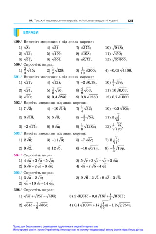 16. Тотожні перетворення виразів, які містять квадратні корені 125
ВПРАВИ
499.° Винесіть множник з-під знака кореня:
1) 8;	 4) 54;	 7) 275;	 10) 0 48
, ;
2) 12;	 5) 490;	 8) 108;	 11) 450;
3) 32;	 6) 500;	 9) 0 72
, ;	 12) 36 300.
500.° Спростіть вираз:
1)
2
3
45;	 2)
1
2
128;	 3)
1
10
200;	 4) −0 05 4400
, .
501.° Винесіть множник з-під знака кореня:
1) 27;	 4) 125;	 7) −2 0 18
, ;	 10)
3
7
98;
2) 24;	 5)
1
8
96;	 8)
4
9
63;	 11) 10 0 03
, ;
3) 20;	 6) 0 4 250
, ;	 9) 0 8 1250
, ;	 12) 0 7 1000
, .
502.° Внесіть множник під знак кореня:
1) 7 2;	 4) −10 14;	 7)
1
4
32;	 10) −0 3 10
, ;
b
2) 3 13;	 5) 5 8;	 8) −
2
3
54;	 11) 3
1
3
;
3) −2 17;	 6) 6 a;	 9)
1
8
128a;	 12)
2
9
27
28
.
503.° Внесіть множник під знак кореня:
1) 2 6;	 3) −11 3;	 5) −7 3c;	 7) 8
8
n
;
2) 9 2;	 4) 12 b;	 6) −10 0 7
, ;
m 	 8) −
1
3
18p.
504.° Спростіть вираз:
1) 4 3 5
a a a
  ;	 3) 5 3 3
c d c d
   ;
2) 6 2 8
b b b
  ;	 4) 5 7 5 4 5
  .
505.° Спростіть вираз:
1) 3 2
a a
− ;	 3) 9 6 2 3 8 3 3 6
   .
2) c c c
 
10 14 ;
506.° Спростіть вираз:
1) 9 25 49
a a a
  ; 3) 2 0 04 0 3 16 0 81
1
3
, , , ;
c c c
 
2) 64 36
1
6
b b
− ; 4) 0 4 100 15 1 2 2 25
4
9
, , , .
m m m
 
Право для безоплатного розміщення підручника в мережі Інтернет має
Міністерство освіти і науки України http://mon.gov.ua/ та Інститут модернізації змісту освіти https://imzo.gov.ua
 