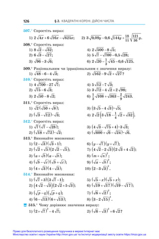 § 2. Квадратні корені. Дійсні числа
126
507.° Спростіть вираз:
1) 2 4 6 16 625
x x x
  ; 2) 3 0 09 0 6 144
18
11
121
36
, , .
y y y
 
508.° Спростіть вираз:
1) 8 2 32
− ;	 4) 2 500 8 5
− ;
2) 6 3 27
− ;	 5) 5 7 700 0 5 28
− − , ;
3) 96 3 6
− ;	 6) 2 20 45 0 6 125
1
3
− − , .
509.° Раціональним чи ірраціональним є значення виразу:
1) 48 6 4 3
− − ;	 2) 162 9 2 27
  ?
510.° Спростіть вираз:
1) 4 700 27 7
− ;	 4) 5 12 7 3
− ;
2) 75 6 3
− ;	 5) 3 72 4 2 2 98
  ;
3) 2 50 8 2
− ;	 6)
1
3
2
9
108 363 243
  .
511.° Спростіть вираз:
1) 2 50 8

 ;	 3) 3 5 4 3 5

 æ ;
2) 3 12 3

 æ ;	 4) 2 2 3 18 2 32
1
4
 
 .
512.° Спростіть вираз:
1) 7 7 28

 ;	 3) 4 3 75 4 3 3
 
 æ ;
2) 18 72 2

 æ ;	 4) 600 6 24 6
 
 æ .
513.° Виконайте множення:
1) 2 3 3 1

  
 ;	 6) y y

  
 
7 7 ;
2) 2 5 2 2 5

  
 ;	 7) 4 2 2 3 2 3 4 2

  
 ;
3) a b a b

  
 ;	 8) m n

 2
;
4) b c b c

  
 ;	 9) a b

 2
;
5) 4 3 4 3

  
 ; 10) 2 3 3
2

  .
514.° Виконайте множення:
1) 7 3 3 7 1

  
 ;	 5) 5 5

  
 
x x ;
2) 4 2 3 2 2 5 3

  
 ;	 6) 19 17 19 17

  
 ;
3) p q p q

  
 ;	 7) 6 2
2

  ;
4) 6 13 6 13

  
 ;	 8) 3 2 15
2

  .
 515.° Чому дорівнює значення виразу:
1) 2 7 4 7
2

   ;	 2) 6 3 6 2
2

   ?
Право для безоплатного розміщення підручника в мережі Інтернет має
Міністерство освіти і науки України http://mon.gov.ua/ та Інститут модернізації змісту освіти https://imzo.gov.ua
 