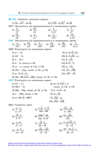 16. Тотожні перетворення виразів, які містять квадратні корені 127
 516.° Знайдіть значення виразу:
1) 3 5 6 5
2

   ;	 2) 12 2 2 8 6
2

   .
517.° Звільніться від ірраціональності в знаменнику дробу:
1)
4
2
;	 3)
18
5
;	 5)
a
b b
;	 7)
7
7
;
2)
12
6
;	 4)
m
n
;	 6)
5
15
;	 8)
24
5 3
.
518.° Звільніться від ірраціональності в знаменнику дробу:
1)
a
11
; 2)
18
6
; 3)
5
10
; 4)
13
26
; 5)
30
15
; 6)
2
3 x
.
519.•
 Розкладіть на множники вираз:
1) a2
 – 3;	 9) b b
+ +
6 9;
2) 4b2
 – 2;	 10) 3 2 3
+ +
c c;
3) 5 – 6c2
;	 11) 2 2
+ ;
4) a – 9, якщо a l 0;	 12) 6 7 7
− ;
5) m – n, якщо m l 0, n l 0;	 13) a a
− ;
6) 16x – 25y, якщо x l 0, y l 0;	 14) b b
+ 3 ;
7) a a
 
2 1;	 15) 15 5
− .
8) 4 28 49
m mn n
  , якщо m l 0, n l 0;
520.•
 Розкладіть на множники вираз:
1) 15 – x2
; 		 6) m mn n
+ +
2 ,
2) 49x2
 – 2; 		 якщо m l 0, n l 0;
3) 36p – 64q, якщо p l 0, q l 0;		 7) a a
 
4 4;
4) c – 100, якщо cl 0;		 8) 5 5
+ ;
5) a b a b
 
8 16 2
;		 9) 3p p
− ;
		 10) 12 32
+ .
521.•
 Скоротіть дріб:
1)
a
a
2
7
7


;	 5)
5 7
25 49
a b
a b
−
−
;	 9)
15 6
5 10
−
−
;
2)
3
3 2
−
−
b
b
;	 6)
100 9
10 3
2
a b
a b


;	 10)
13 13
13
−
;
3)
c
c
−
−
9
3
;	 7)
2 1
6 3
−
−
;	 11)
a ab b
a b
+ +
+
2
;
4)
a b
a b


;	 8)
35 10
7 2
+
+
;	 12)
4 4
2
2
b b c c
b c
 

.
Право для безоплатного розміщення підручника в мережі Інтернет має
Міністерство освіти і науки України http://mon.gov.ua/ та Інститут модернізації змісту освіти https://imzo.gov.ua
 