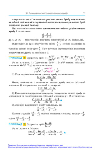 2. Основна властивість раціонального дробу 11
якщо чисельник і знаменник раціонального дробу помножити
на один і той самий ненульовий многочлен, то отримаємо дріб,
тотожно рівний даному.
Цю властивість називають основною властивістю раціонального
дробу й записують:
A
B
A C
B C
=
æ
æ
,
де A, B і C — многочлени, причому многочлени B і C ненульові.
Відповідно до цієї властивості вираз
A C
B C
æ
æ
можна замінити на
тотожно рівний йому дріб
A
B
. Таке тотожне перетворення називають
скороченням дробу на множник C.
ПРИКЛАД  1  Скоротіть дріб: 1)
6
24
3 2
2 4
a b
a b
; 2)
3 15
3
x y
x
+
; 3) 
y y
y y
2
2
4 4
2
+ +
+
.
Розв’язання. 1) Одночлени 6a3
b2
і  24a2
b4
мають спільний
множник 6a2
b2
. Тоді можна записати:
6
24 4 4
6
6
3 2
2 4 2 2
2 2
2 2
a b
a b
a
b
a
b
a b
a b
= =
æ
æ
.
2) Розкладемо чисельник даного дробу на множники:
3 15
3
3 5
3
x y
x
x y
x
 

( )
.
Отже, чисельник і  знаменник даного дробу мають спільний
множник 3, скоротивши на який отримуємо:
3 5
3
5
( )
.
x y
x
x y
x
 

3) Розклавши попередньо чисельник і знаменник даного дробу на
множники та скоротивши на спільний множник y + 2, отримуємо:
y y
y y
y
y y
y
y
2
2
2
4 4
2
2
2
2
 




 
( )
( )
.
З основної властивості дробу випливає, що
A
B
A
B



і 



A
B
A
B
.
Кожен із дробів
−A
B
і 
A
B
−
можна записати у вигляді виразу −
A
B
,
тобто


  
A
B
A
B
A
B
.
ПРИКЛАД  2  Скоротіть дріб
4 20
5 2
a
a a
−
−
.
Розв’язання. Маємо:
4 20
5
4 5
5
4 5
5
4
2
a
a a
a
a a
a
a a a





 
   
( )
( )
( )
( )
. 
Право для безоплатного розміщення підручника в мережі Інтернет має
Міністерство освіти і науки України http://mon.gov.ua/ та Інститут модернізації змісту освіти https://imzo.gov.ua
 