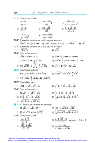 § 2. Квадратні корені. Дійсні числа
128
522.•
 Скоротіть дріб:
1)
x
x
−
−
25
5
;	 4)
10 5
5
+
;	 7)
a b
a ab b

 
2
;
2)
a
a


2
4
;	 5)
23 23
23
−
;	 8)
b b
b
 

8 16
4
.
3)
a
a


3
3
;	 6)
24 28
54 63
−
−
;
523.•
 Винесіть множник з-під знака кореня:
1) 3 2
a , якщо a l 0; 2) 5 2
b , якщо b m0; 3) 12 4
a ; 4) c5
.
524.•
 Винесіть множник з-під знака кореня:
1) 18 12
x ;	 2) y9
.
525.•
 Спростіть вираз:
1) 98 50 32
  ;	 4) 5 2 20 3 80
a a a
  ;
2) 3 8 128 162
1
3
  ;	 5) a b a b
a
3 5
2
− , якщо a  0;
3) 0 7 300 7 108
3
49
2
3
, ;
  	 6) c c c c c
5 3 2
4 5
  .
526.•
 Спростіть вираз:
1) 0 5 12 3 27 0 4 75
, , ;
  	 3) 81 5
7 3 9
6
a a a a
a
  .
2) 2 5 28 63 10 0 07
2
3
, , ;
b b b
 
527.•
 Доведіть, що:
1) 11 4 7 7 2
   ;	 2) 14 8 3 8 6
   .
528.•
 Спростіть вираз:
1) 2 3 1 27 2

  
 ;	 4) 7 4 3 2 3
2

  
  ;
2) 5 2 3 5
2 2

   
  ;	 5) 6 2 5 6 2 5
2
  
  .
3) 17 4 17 4
− +
. ;
 529.•
 Знайдіть значення виразу:
1) 3 2 1 8 2

  
 ;	 3) 10 4 6 2 6
2

  
  ;
2) 3 2 7 3 2 7
2 2

   
  ;	 4) 9 4 2 9 4 2
2
  
  .
530.•
 Скоротіть дріб:
1)
4 4 5
5
2
a
a


;	 3)
a ab b
a b
 

4 4
4
, якщо a  0, b  0;
2)
28 2 2
6 21
−
−
a
a
;	 4)
x y
x y x y
2
2
6
6 24

 
;
Право для безоплатного розміщення підручника в мережі Інтернет має
Міністерство освіти і науки України http://mon.gov.ua/ та Інститут модернізації змісту освіти https://imzo.gov.ua
 