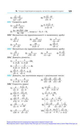 16. Тотожні перетворення виразів, які містять квадратні корені 129
5)
a b
a b
+
+
3 3
;	 6)
m m
m
−
−
27
3
.
531.•
 Скоротіть дріб:
1)
a b
b a
−
−
11 11
;	 3)
a a
a a
 

2 4
8
.
2)
2 10 2 25
6 75
a ab b
a b
 

, якщо a  0, b  0;
532.•
 Звільніться від ірраціональності в знаменнику дробу:
1)
2
2 1
+
;	 3)
15
15 12
−
;	 5)
1
a b
−
;
2)
4
7 3
+
;	 4)
19
2 5 1
−
;	 6)
3 1
3 1


.
533.•
 Звільніться від ірраціональності в знаменнику дробу:
1)
5
5 2
−
; 	 2)
8
10 2
−
; 	 3)
9
x y
+
; 	 4)
2 2
2 2


.
534.•
 Доведіть рівність:
1)
1
5 2 6
1
5 2 6
10
 
  ;	
2)
2
3 2 4
2
3 2 4
8
 
   ;
3)
2 1
2 1
2 1
2 1
4 2




  .
535.•
 Доведіть, що значенням виразу є раціональне число:
1)
6
3 2 3
6
3 2 3
 
 ;	 2)
11 6
11 6
11 6
11 6




 .
536.•
 Спростіть вираз:
1)
a
a
a
a
−
−
−
−
2
4 4
2
;	 6)
a a
b
b
a
+
+
. ;
2 2
2)
m
m
m
m




1
2
3
;	 7)
c
c
c
c
− −
5 25
3
: ;
3)
y
xy y
x
x xy





4 4
;	 8) a
a
a
a
a







 
1 1
: ;
4)
a
a
a
a
 

4 16
;	 9)
a b
b
b
a b
a
b








: ;
5)
a
ab b
b
b a
 
 ;	 10)
x
x
x
x
x
x x

 









3
3
12
9
3
3
: .
Право для безоплатного розміщення підручника в мережі Інтернет має
Міністерство освіти і науки України http://mon.gov.ua/ та Інститут модернізації змісту освіти https://imzo.gov.ua
 