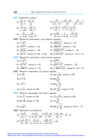 § 2. Квадратні корені. Дійсні числа
130
537.•
 Спростіть вираз:
1)
a
a
a
a




3
1
4
;	 4)
m
m n
m n
n
n
m n










: ;
2)
a
a ab
b
ab b





1 1
;	 5)
x
x
x
x
x x
x
+
− −
+
−
−






1
1
4
1 1
. ;
3)
x
y y
x
y
− −
2 3 6
: ;	 6)
a
a a a
a
a a
−
+ +
+
−
−
64
3
1
8
8
3
. .
538.••
 Винесіть множник з-під знака кореня:
1) −m9
;	 5) 45 3 14
x y , якщо y  0;
2) a b
4 13
, якщо a ≠ 0; 	 6) 64 2 9
a b , якщо a  0;
3) 4 6
x y, якщо x  0; 	 7) 242 11 18
m b , якщо b  0;
4) m n
7 7
, якщо m m0, n m0;	 8) −m n p
2 2 15
, якщо m  0, n  0.
539.••
 Винесіть множник з-під знака кореня:
1) −m19
;	 4) a b
9 9
;
2) a b
23 24
, якщо b ≠ 0;	 5) 27 15 34
x y , якщо y  0;
3) 49 2
a b, якщо a  0;	 6) −50 6 6 7
m n p , якщоm0,n0.
540.••
 Внесіть множник під знак кореня:
1) a 3;	 5) xy xy
2
, якщо x m0;
2) b b
− ;	 6) 2
2
p
p
;
3) c c5
;	 7) 2
2
p
p
− ;
4) m n, якщо m l 0;	 8) ab
a
b
2
, якщо a l 0.
541.••
 Внесіть множник під знак кореня:
1) m 7, якщо m l 0;	 4) x y x y
4 5
, якщо y m0;
2) 3 6
n , якщо n m0;	 5) 7
3
a
a
;
3) p p3
;	 6) 5
7
5
ab
a
b
− , якщо a m0, b  0.
542.••
 Доведіть тотожність:
1)
8
7
15
14 49
8 41
49
7 49
7
7
a
a
a
a a
a
a
a
a
a
  










   
: ;
2)
a a
a b
a
a a
ab
a a
a



 








 
27 3
3 9
9
27
æ .
Право для безоплатного розміщення підручника в мережі Інтернет має
Міністерство освіти і науки України http://mon.gov.ua/ та Інститут модернізації змісту освіти https://imzo.gov.ua
 