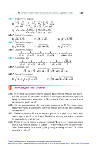 16. Тотожні перетворення виразів, які містять квадратні корені 131
543.••
 Спростіть вираз:
1)
a b
a ab a b
b a
a b
a b
a ab

 





 






1
2
æ : ;
2) a b
ab
a b
a b
a b
b
a
 





 









2
: .
544.* Спростіть вираз:
1) 3 2 2
+ ;	 2) 7 4 3
+ ;	 3) 11 2 30
+ .
545.* Спростіть вираз:
1) 8 2 7
+ ;	 2) 15 6 6
+ ;	 3) 7 2 10
+ .
546.* Спростіть вираз:
1
2 1
1
3 2
1
4 3
1
5 4
1
100 99
+ + + + +
+ + + + +
... .
547.* Доведіть, що
1
3 1
1
5 3
1
7 5
1
91 89
91 1
2
   

    
... .
548.* Доведіть, що
2 2 2 2 2 2 2 2 2 2
æ æ æ
      .
549.* Спростіть вираз:
1) 10 8 2 9 4 2
+ + + ;	 2) 22 6 3 13 48
+ + + .
ВПРАВИ ДЛЯ ПОВТОРЕННЯ
550. Робітник мав виготовляти щодня 12 деталей. Однак він виго-
товляв щодня 15 деталей, і вже за 5 днів до кінця строку роботи
йому залишилося виготовити 30 деталей. Скільки деталей мав
виготовити робітник?
551. Під час розпродажу ціну на товар знизили на 20 %. На скільки
відсотків треба підвищити ціну на товар, щоб вона дорівнювала
початковій?
552. Човен проплив 32 км за течією річки за 4 год, а ту саму від-
стань проти течії — за 8 год. Знайдіть власну швидкість човна
та швидкість течії річки.
553. Федір і Олеся їхали в одному поїзді. Федір сів у дванадцятий
вагон від голови поїзда, а Олеся — у шостий вагон із хвоста по-
їзда. Виявилося, що вони їдуть у тому самому вагоні. Скільки
вагонів у поїзді?
Право для безоплатного розміщення підручника в мережі Інтернет має
Міністерство освіти і науки України http://mon.gov.ua/ та Інститут модернізації змісту освіти https://imzo.gov.ua
 