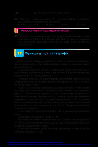 § 2. Квадратні корені. Дійсні числа
132
554. Число a — додатне, а число b — від’ємне. Який з даних ви-
разів набуває найбільшого значення:
1) a2
b;	 2) –a2
b2
;	 3) –ab2
;	 4) ab;	 5) –a2
b?
УЧИМОСЯ РОБИТИ НЕСТАНДАРТНІ КРОКИ
555. Відомо, що в деякому класі на «добре» та «відмінно» вчаться
не менш ніж 95,5 % і не більше ніж 96,5 % учнів та учениць.
Яка найменша кількість учнів та учениць може навчатися
в цьому класі?
	 17.	 Функція y x
= та її графік
Якщо площа квадрата дорівнює x, то його сторону y можна зна-
йти за формулою y x
= . Зміна площі x квадрата спричиняє зміну
його сторони y.
Кожному значенню змінної x відповідає єдине значення змін-
ної y. Отже, залежність змінної y від змінної x є функціональною,
а формула y x
= задає функцію.
Оскільки у виразі x допустимими значеннями змінної x є всі
невід’ємні числа, то областю визначення функції y x
= є множи-
на невід’ємних чисел.
Вираз x не може набувати від’ємних значень, тобто жодне
від’ємне число не може належати області значень розглядуваної
функції. Покажемо, що функція y x
= може набувати будь-яких
невід’ємних значень, наприклад 7,2. Справді, існує таке значення
аргументу x, що x =7 2
, . Це значення дорівнює 7,22
. На цьому
прикладі ми бачимо, що для будь-якого невід’ємного числа b зав­
жди знайдеться таке значення x, що x b
= . Таким значенням ар-
гументу x є число b2
.
Отже, областю значень функції y x
= є множина невід’ємних
чисел.
Зазначимо, що коли x = 0, то y = 0.
Ураховуючи область визначення та область значень функції
y x
= , можна зробити висновок, що її графік розташований тільки
в першій координатній чверті.
У таблиці наведено деякі значення аргументу та відповідні їм
значення функції y x
= .
Право для безоплатного розміщення підручника в мережі Інтернет має
Міністерство освіти і науки України http://mon.gov.ua/ та Інститут модернізації змісту освіти https://imzo.gov.ua
 