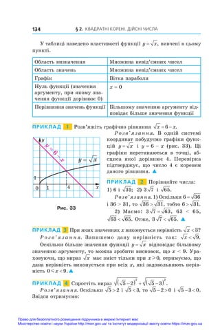 § 2. Квадратні корені. Дійсні числа
134
У таблиці наведено властивості функції y x
= , вивчені в цьому
пункті.
Область визначення Множина невід’ємних чисел
Область значень Множина невід’ємних чисел
Графік Вітка параболи
Нуль функції (значення
аргументу, при якому зна-
чення функції дорівнює 0)
x = 0
Порівняння значень функції Більшому значенню аргументу від-
повідає більше значення функції
ПРИКЛАД   1   Розв’яжіть графічно рівняння x x
 
6 .
Розв’язання.  В  одній системі
координат побудуємо графіки функ-
цій y x
= і  y = 6 – x (рис.  33). Ці
графіки перетинаються в  точці, аб-
сциса якої дорівнює 4. Перевірка
підтверджує, що число 4 є коренем
даного рівняння. 
ПРИКЛАД   2   Порівняйте числа:
1) 6 і  31; 2) 3 7 і  65.
Розв’язання. 1) Оскільки 6 36
=
і 36  31, то 36 31
 , тобто 6 31
 .
2) Маємо: 3 7 63
= , 63    65,
63 65
 . Отже, 3 7 65
 . 
ПРИКЛАД  3  При яких значеннях x виконується нерівність x  3?
Р о з в ’ я з а н н я. Запишемо дану нерівність так: x  9.
Оскільки більше значення функції y x
= відповідає більшому
значенню аргументу, то можна зробити висновок, що x  9. Ура-
ховуючи, що вираз x має зміст тільки при x l 0, отримуємо, що
дана нерівність виконується при всіх x, які задовольняють нерів-
ність 0 9
mx  .
ПРИКЛАД  4  Спростіть вираз 5 2 5 3
2 2

   
  .
Розв’язання. Оскільки 5 2
 і  5 3
 , то 5 2 0
  і  5 3 0
  .
Звідси отримуємо:
0 1 4
1
x
y
y x
=
6
y
x
=
−
Рис. 33
Право для безоплатного розміщення підручника в мережі Інтернет має
Міністерство освіти і науки України http://mon.gov.ua/ та Інститут модернізації змісту освіти https://imzo.gov.ua
 