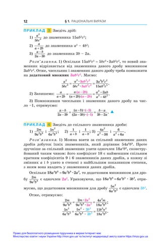 § 1. Раціональні вирази
12
ПРИКЛАД  3  Зведіть дріб:
1)
a
bc
2
3
5
до знаменника 15ab3
c5
;
2)
a
a b
+ 2
до знаменника a2
 – 4b2
;
3)
a b
a b
−
−
2 3
до знаменника 3b – 2a.
Розв’язання. 1) Оскільки 15ab3
c5
 = 5bc3
•3ab2
c2
, то новий зна-
менник відрізняється від знаменника даного дробу множником
3ab2
c2
. Отже, чисельник і знаменник даного дробу треба помножити
на додатковий множник 3ab2
c2
. Маємо:
a
bc
a
bc
a b c
ab c
ab c
ab c
2
3
2
3
3 2 2
3 5
2 2
2 2
5 5
3
15
3
3
= =
æ
æ
.
2) Запишемо: a
a b
a
a b
a ab
a b
a b
a b
+ +
−
−
−
−
= =
2 2
2
4
2
2
2
2 2
( )
( )
( )
.
3) Помноживши чисельник і знаменник даного дробу на чис-
ло –1, отримуємо:
a b
a b
a b
a b
b a
b a
−
−
−
−
−
−
−
−
= =
2 3 2 3 3 2
1
1
( )
( )
( )
( )
.
æ
æ

ПРИКЛАД  4  Зведіть до спільного знаменника дроби:
1)
2
9 2 6
m
a b
і 
5
6
2
4 3
n
a b
;	 2)
1
a b
+
і 
1
a b
−
;	3)
4
36
2
2
a
a −
і 
6
6
2
a a
+
.
Розв’язання. 1) Можна взяти за спільний знаменник даних
дробів добуток їхніх знаменників, який дорівнює 54a6
b9
. Проте
зручніше за спільний знаменник узяти одночлен 18a4
b6
, сконстру-
йований таким чином: його коефіцієнт 18 є найменшим спільним
кратним коефіцієнтів 9 і 6 знаменників даних дробів, а кожну зі
змінних a і b узято в степені з найбільшим показником степеня,
з яким вона входить у знаменники даних дробів.
Оскільки 18 9 2
4 6 2 6 2
a b a b a
= æ , то додатковим множником для дро­
бу
2
9 2 6
m
a b
є одночлен 2a2
. Ураховуючи, що 18 6 3
4 6 4 3 3
a b a b b
= æ , отри-
муємо, що додатковим множником для дробу
5
6
2
4 3
n
a b
є одночлен 3b3
.
Отже, отримуємо:
2
9
2
9
4
18
2
2
2 6 2 6
2
4 6
2
2
m
a b
m
a b
a m
a b
a
a
= =
æ
æ
;
5
6
5
6
15
18
2
4 3
2
4 3
3 2
4 6
3
3
3
3
n
a b
n
a b
b n
a b
b
b
= =
æ
æ
.
Право для безоплатного розміщення підручника в мережі Інтернет має
Міністерство освіти і науки України http://mon.gov.ua/ та Інститут модернізації змісту освіти https://imzo.gov.ua
 