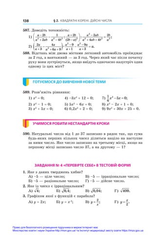 § 2. Квадратні корені. Дійсні числа
138
587. Доведіть тотожність:
1)
a b
a ab a b
a b
b a
a ab
a ab b
b
a

 



 






 
2
2
1
4
2
2
2
4 4
2
2 2 2 2
2
2 2 2
: :
( )
;
;
2)
2
3
4
6 9
9
1
9
3
2
2 2
a
a
a
a a
a
a
a a
a
a
  





   
æ .
588. Відстань між двома містами легковий автомобіль проїжджає
за 2 год, а вантажний — за 3 год. Через який час після початку
руху вони зустрінуться, якщо виїдуть одночасно назустріч один
одному із цих міст?
ГОТУЄМОСЯ ДО ВИВЧЕННЯ НОВОЇ ТЕМИ
589. Розв’яжіть рівняння:
1) x2
 = 0;	 4) –3x2
 + 12 = 0;	 7)
1
6
2
5 0
x x
  ;
2) x2
 – 1 = 0;	 5) 5x2
 – 6x = 0;	 8) x2
 – 2x + 1 = 0;
3) x2
 + 5x = 0;	 6) 0,2x2
 + 2 = 0;	 9) 9x2
 + 30x + 25 = 0.
УЧИМОСЯ РОБИТИ НЕСТАНДАРТНІ КРОКИ
590. Натуральні числа від 1 до 37 записано в рядок так, що сума
будь-яких перших кількох чисел ділиться націло на наступне
за ними число. Яке число записано на третьому місці, якщо на
першому місці записано число 37, а на другому — 1?
ЗАВДАННЯ № 4 «ПЕРЕВІРТЕ СЕБЕ» В ТЕСТОВІЙ ФОРМІ 
1. Яке з даних тверджень хибне?
А) –5 — ціле число;	 В) –5 — ірраціональне число;
Б) –5 — раціональне число;	 Г) –5 — дійсне число.
2. Яке із чисел є ірраціональним?
А) 4;	 Б) 0 4
, ;	 В) 0 04
, ;	 Г) 400.
3. Графіком якої з функцій є парабола?
А) y = 2x;	 Б) y = x 2
;	 В) y
x
=
2
;	 Г) y
x
=
2
.
Право для безоплатного розміщення підручника в мережі Інтернет має
Міністерство освіти і науки України http://mon.gov.ua/ та Інститут модернізації змісту освіти https://imzo.gov.ua
 