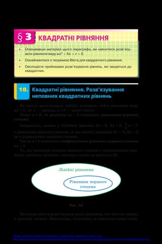 § 3 КВАДРАТНІ РІВНЯННЯ
•
• Опанувавши матеріал цього параграфа, ви навчитеся розв’язу­
вати рівняння виду ax2
 + bx + c = 0.
•
• Ознайомитеся з теоремою Вієта для квадратного рівняння.
•
• Оволодієте прийомами розв’язування рівнянь, які зводяться до
квадратних.
	 18.	 Квадратні рівняння. Розв’язування
неповних квадратних рівнянь
Ви вмієте розв’язувати лінійні рівняння, тобто рівняння виду
ax = b, де x — змінна, a і b — деякі числа.
Якщо a ≠ 0, то рівняння ax = b називають рівнянням першого
степеня.
Наприклад, кожне з лінійних рівнянь 2x = 3, 3x = 0,
1
3
7
x  
є рівнянням першого степеня. А ось лінійні рівняння 0x = 0, 0x = 2
не є рівняннями першого степеня.
Числа a і b називають коефіцієнтами рівняння першого степеня
ax = b.
Те, що множина рівнянь першого степеня є підмножиною мно-
жини лінійних рівнянь, ілюструє схема на рисунку 34.
Ë³í³éí³ ð³âíÿííÿ
Ð³âíÿííÿ ïåðøîãî
ñòåïåíÿ
Рис. 34
Ви також умієте розв’язувати деякі рівняння, які містять змінну
в другому степені. Наприклад, готуючись до вивчення нової теми,
Право для безоплатного розміщення підручника в мережі Інтернет має
Міністерство освіти і науки України http://mon.gov.ua/ та Інститут модернізації змісту освіти https://imzo.gov.ua
 