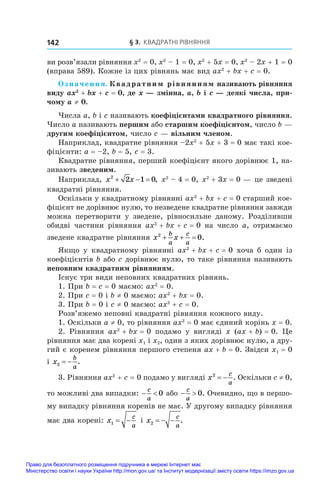 § 3. Квадратні рівняння
142
ви розв’язали рівняння x2
 = 0, x2
 – 1 = 0, x2
 + 5x = 0, x2
 – 2x + 1 = 0
(вправа 589). Кожне із цих рівнянь має вид ax2
 + bx + c = 0.
Означення. Квадратним рівнянням називають рівняння
виду ax2
 + bx + c = 0, де x — змінна, a, b і c — деякі числа, при-
чому a ≠ 0.
Числа a, b і c називають коефіцієнтами квадратного рівняння.
Число a називають першим або старшим коефіцієнтом, число b —
другим коефіцієнтом, число c — вільним членом.
Наприклад, квадратне рівняння –2x2
 + 5x + 3 = 0 має такі кое-
фіцієнти: a = –2, b = 5, c = 3.
Квадратне рівняння, перший коефіцієнт якого дорівнює 1, на-
зивають зведеним.
Наприклад, x x
2
2 1 0
   , x2
 – 4 = 0, x2
 + 3x = 0 — це зведені
квадратні рівняння.
Оскільки у квадратному рівнянні ax2
 + bx + c = 0 старший кое-
фіцієнт не дорівнює нулю, то незведене квадратне рівняння завжди
можна перетворити у  зведене, рівносильне даному. Розділивши
обидві частини рівняння ax2
 + bx + c = 0 на число a, отримаємо
зведене квадратне рівняння x x
b
a
c
a
2
0
   .
Якщо у  квадратному рівнянні ax2
 + bx + c = 0 хоча  б один із
коефіцієнтів b або c дорівнює нулю, то таке рівняння називають
неповним квадратним рівнянням.
Існує три види неповних квадратних рівнянь.
1. При b = c = 0 маємо: ax2
 = 0.
2. При c = 0 і b ≠ 0 маємо: ax2
 + bx = 0.
3. При b = 0 і c ≠ 0 маємо: ax2
 + c = 0.
Розв’яжемо неповні квадратні рівняння кожного виду.
1. Оскільки a ≠ 0, то рівняння ax2
 = 0 має єдиний корінь x = 0.
2.  Рівняння ax2
 + bx = 0 подамо у  вигляді x  (ax + b) = 0. Це
рівняння має два корені x1 і x2, один з яких дорівнює нулю, а дру-
гий є коренем рівняння першого степеня ax + b = 0. Звідси x1 = 0
і x
b
a
2   .
3. Рівняння ax2
 + c = 0 подамо у вигляді x
c
a
2
  . Оскільки c ≠ 0,
то можливі два випадки:  
c
a
0 або  
c
a
0. Очевидно, що в першо-
му випадку рівняння коренів не має. У другому випадку рівняння
має два корені: x
c
a
1   і x
c
a
2    .
Право для безоплатного розміщення підручника в мережі Інтернет має
Міністерство освіти і науки України http://mon.gov.ua/ та Інститут модернізації змісту освіти https://imzo.gov.ua
 