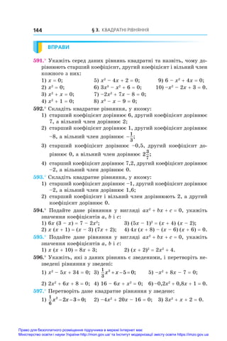 § 3. Квадратні рівняння
144
ВПРАВИ
591.° Укажіть серед даних рівнянь квадратні та назвіть, чому до-
рівнюють старший коефіцієнт, другий коефіцієнт і вільний член
кожного з них:
1) x = 0;	 5) x2
 – 4x + 2 = 0;	 9) 6 – x2
 + 4x = 0;
2) x2
 = 0;	 6) 3x3
 – x2
 + 6 = 0;	 10) –x2
 – 2x + 3 = 0.
3) x2
 + x = 0;	 7) –2x2
 + 7x – 8 = 0;
4) x2
 + 1 = 0;	 8) x3
 – x – 9 = 0;
592.° Складіть квадратне рівняння, у якому:
1) 	старший коефіцієнт дорівнює 6, другий коефіцієнт дорівнює
7, а вільний член дорівнює 2;
2) 	старший коефіцієнт дорівнює 1, другий коефіцієнт дорівнює
–8, а вільний член дорівнює −
1
3
;
3) 	старший коефіцієнт дорівнює –0,5, другий коефіцієнт до-
рівнює 0, а вільний член дорівнює 2
3
7
;
4) 	старший коефіцієнт дорівнює 7,2, другий коефіцієнт дорівнює
–2, а вільний член дорівнює 0.
593.° Складіть квадратне рівняння, у якому:
1) 	старший коефіцієнт дорівнює –1, другий коефіцієнт дорівнює
–2, а вільний член дорівнює 1,6;
2) 	старший коефіцієнт і вільний член дорівнюють 2, а другий
коефіцієнт дорівнює 0.
594.°  Подайте дане рівняння у  вигляді ax2
 + bx + c = 0, укажіть
значення коефіцієнтів a, b і c:
1) 6x (3 – x) = 7 – 2x2
;	 3) (5x – 1)2
 = (x + 4) (x – 2);
2) x (x + 1) = (x – 3) (7x + 2);	 4) 4x (x + 8) – (x – 6) (x + 6) = 0.
595.°  Подайте дане рівняння у  вигляді ax2
 + bx + c = 0, укажіть
значення коефіцієнтів a, b і c:
1) x (x + 10) = 8x + 3;	 2) (x + 2)2
 = 2x2
 + 4.
596.° Укажіть, які з даних рівнянь є зведеними, і перетворіть не-
зведені рівняння у зведені:
1) x2
 – 5x + 34 = 0;	 3)
1
3
2
5 0
x x
   ;	 5) –x2
 + 8x – 7 = 0;
2) 2x2
 + 6x + 8 = 0;	 4) 16 – 6x + x2
 = 0;	 6) –0,2x2
 + 0,8x + 1 = 0.
597.° Перетворіть дане квадратне рівняння у зведене:
1)
1
6
2
2 3 0
x x
   ; 	 2) –4x2
 + 20x – 16 = 0; 3) 3x2
 + x + 2 = 0.
Право для безоплатного розміщення підручника в мережі Інтернет має
Міністерство освіти і науки України http://mon.gov.ua/ та Інститут модернізації змісту освіти https://imzo.gov.ua
 