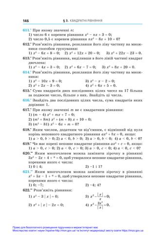 § 3. Квадратні рівняння
146
611.•
 При якому значенні n:
1) число 6 є коренем рівняння x2
 – nx + 3 = 0;
2) число 0,5 є коренем рівняння nx2
 – 8x + 10 = 0?
612.•
 Розв’яжіть рівняння, розклавши його ліву частину на множ-
ники способом групування:
1) x2
 – 6x + 8 = 0;	 2) x2
 + 12x + 20 = 0;	 3) x2
 + 22x – 23 = 0.
613.•
 Розв’яжіть рівняння, виділивши в його лівій частині квадрат
двочлена:
1) x2
 – 4x + 3 = 0;	 2) x2
 + 6x – 7 = 0;	 3) x2
 + 8x + 20 = 0.
614.•
 Розв’яжіть рівняння, розклавши його ліву частину на множ-
ники:
1) x2
 – 10x + 9 = 0;	 3) x2
 – x – 2 = 0;
2) x2
 + 2x – 3 = 0;	 4) x2
 + 6x + 5 = 0.
615.•
 Сума квадратів двох послідовних цілих чисел на 17 більша
за подвоєне число, більше з них. Знайдіть ці числа.
616.•
 Знайдіть два послідовних цілих числа, сума квадратів яких
дорівнює 1.
617.•
 При якому значенні m не є квадратним рівняння:
1) (m – 4) x2
 + mx + 7 = 0;
2) (m2
 + 8m) x2
 + (m + 8) x + 10 = 0;
3) (m2
 – 81) x2
 – 6x + m = 0?
618.•
 Яким числом, додатним чи від’ємним, є відмінний від нуля
корінь неповного квадратного рівняння ax2
 + bx = 0, якщо:
1) a  0, b  0;	2) a  0, b  0;	 3) a  0, b  0;	 4) a  0, b  0?
619.•
 Чи має корені неповне квадратне рівняння ax2
 + c = 0, якщо:
1) a  0, c  0; 2) a  0, c  0; 3) a  0, c  0; 4) a  0, c  0?
620.••
  Яким многочленом можна замінити зірочку в  рівнянні
3x2
 – 2x + 4 + * = 0, щоб утворилося неповне квадратне рівняння,
коренями якого є числа:
1) 0 і 4;	 2) –1 і 1?
621.••
  Яким многочленом можна замінити зірочку в  рівнянні
x2
 + 5x – 1 + * = 0, щоб утворилося неповне квадратне рівняння,
коренями якого є числа:
1) 0; –7;	 2) –4; 4?
622.••
 Розв’яжіть рівняння:
1) x2
 – 3 | x | = 0;	 3) x
x
x
2
0
  ;
2) x2
 + | x | – 2x = 0;	 4) x
x
x
2 2 2
0
  .
Право для безоплатного розміщення підручника в мережі Інтернет має
Міністерство освіти і науки України http://mon.gov.ua/ та Інститут модернізації змісту освіти https://imzo.gov.ua
 