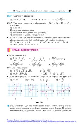 18. Квадратні рівняння. Розв’язування неповних квадратних рівнянь 147
623.••
 Розв’яжіть рівняння:
1) x2
 – 7 | x | = 0;	 2) x2
 – 6 | x | + x = 0;	 3) 2 0
2 3 2
x
x
x
  .
624.••
 При якому значенні a рівняння (a – 2) x2
 + (2a – 1) x + a2
 –
– 4 = 0 є:
1) лінійним;
2) зведеним квадратним;
3) неповним незведеним квадратним;
4) неповним зведеним квадратним?
625.••
 Визначте, при якому значенні a один із коренів квадратного
рівняння дорівнює 0, і знайдіть другий корінь рівняння:
1) x2
 + ax + a – 4 = 0;	 3) ax2
 + (a + 3) x + a2
 – 3a = 0.
2) 4x2
 + (a – 8) x + a2
 + a = 0;
ВПРАВИ ДЛЯ ПОВТОРЕННЯ
626. Виконайте дії:
1)
3 2
2
1 2
2
− −
−
a
a
a
a
;	 3)
4
4
4
16
2 2
c c
c
c



 ;	 5)
72 3
2
27
a b
c
a b
:( );
2)
a b
b
b
2 2
6
3
2

 ;	 4)
56
14
5
4
2
5
a
b
b
b
æ ;	 6)
4 1
9
10 5
3
2
2
a
a
a
a




: .
627. Спростіть вираз:
1) 10 3 5 48 2 75
  ;	 3) 5 2
2

  ;
2) 3 5 20 5

  ;	 4) 18 3 2 0 5 24

   , .
628. Який із графіків, поданих на рисунку 35, є графіком функції:
1) y = x2
;	 2) y = 2x;	 3) y
x
=
2
;	 4) y
x
=
2
?
y
y
x
1
0
1
y
y
x
1
0
1
y
x
1
0
1
y
x
1
0
1
а б в г
Рис. 35
 629. Учениця задумала двоцифрове число. Якщо кожну цифру
цього числа збільшити на 2, то отримане число буде на 13 менше
від подвоєного задуманого числа. Яке число задумала учениця?
Право для безоплатного розміщення підручника в мережі Інтернет має
Міністерство освіти і науки України http://mon.gov.ua/ та Інститут модернізації змісту освіти https://imzo.gov.ua
 