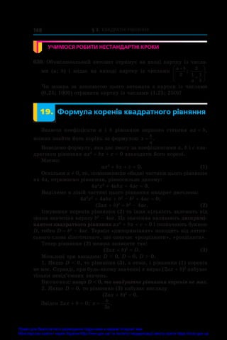 § 3. Квадратні рівняння
148
УЧИМОСЯ РОБИТИ НЕСТАНДАРТНІ КРОКИ
630. Обчислювальний автомат отримує на вході картку із числа-
ми (a;  b) і  видає на виході картку із числами
a b
a b










2
2
1 1
; .
Чи можна за допомогою цього автомата з картки із числами
(0,25; 1000) отримати картку із числами (1,25; 250)?
	 19.	 Формула коренів квадратного рівняння
Знаючи коефіцієнти a і  b рівняння першого степеня ax = b,
можна знайти його корінь за формулою x
b
a
= .
Виведемо формулу, яка дає змогу за коефіцієнтами a, b і c ква-
дратного рівняння ax2
 + bx + c = 0 знаходити його корені.
Маємо:
	 ax2
 + bx + c = 0.	 (1)
Оскільки a ≠ 0, то, помноживши обидві частини цього рівняння
на 4а, отримаємо рівняння, рівносильне даному:
4a2
x2
 + 4abx + 4ac = 0.
Виділимо в лівій частині цього рівняння квадрат двочлена:
4a2
x2
 + 4abx + b2
 – b2
 + 4ac = 0;
	 (2ax + b)2
 = b2
 – 4ac.	 (2)
Існування коренів рівняння (2) та їхня кількість залежать від
знака значення виразу b2
 – 4ac. Це значення називають дискримі-
нантом квадратного рівняння ax2
 + bx + c = 0 і позначають буквою
D, тобто D = b2
 – 4ac. Термін «дискримінант» походить від латин-
ського слова discriminare, що означає «розрізняти», «розділяти».
Тепер рівняння (2) можна записати так:
	 (2ax + b)2
 = D.	 (3)
Можливі три випадки: D  0, D = 0, D  0.
1. Якщо D  0, то рівняння (3), а отже, і рівняння (1) коренів
не має. Справді, при будь-якому значенні x вираз (2ax + b)2
набуває
тільки невід’ємних значень.
Висновок: якщо D  0, то квадратне рівняння коренів не має.
2. Якщо D = 0, то рівняння (3) набуває вигляду
(2ax + b)2
 = 0.
Звідси 2ax + b = 0; x
b
a
 
2
.
Право для безоплатного розміщення підручника в мережі Інтернет має
Міністерство освіти і науки України http://mon.gov.ua/ та Інститут модернізації змісту освіти https://imzo.gov.ua
 