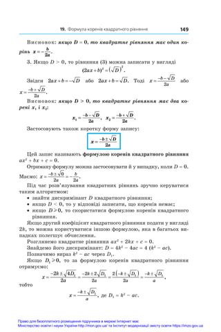 19. Формула коренів квадратного рівняння 149
Висновок: якщо D = 0, то квадратне рівняння має один ко�
рінь x
b
a
= −
2
.
3. Якщо D  0, то рівняння (3) можна записати у вигляді
( ) .
2 2
2
ax b D
   
Звідси 2ax b D
   або 2ax b D
  . Тоді x
b D
a

 
2
або
x
b D
a

 
2
.
Висновок: якщо D  0, то квадратне рівняння має два ко�
рені x1 і x2:
x
b D
a
1
2
=
− −
, x
b D
a
2
2
=
− +
.
Застосовують також коротку форму запису:
x
b D
a
=
− ±
2
Цей запис називають формулою коренів квадратного рівняння
ax2
 + bx + c = 0.
Отриману формулу можна застосовувати й у випадку, коли D = 0.
Маємо: x
b
a
b
a
  
  0
2 2
.
Під час розв’язування квадратних рівнянь зручно керуватися
таким алгоритмом:
•	 знайти дискримінант D квадратного рівняння;
•	 якщо D  0, то у відповіді записати, що коренів немає;
•	 якщо D l 0, то скористатися формулою коренів квадратного
рівняння.
Якщо другий коефіцієнт квадратного рівняння подати у вигляді
2k, то можна користуватися іншою формулою, яка в багатьох ви-
падках полегшує обчислення.
Розглянемо квадратне рівняння ax2
 + 2kx + c = 0.
Знайдемо його дискримінант: D = 4k2
 – 4ac = 4 (k2
 – ac).
Позначимо вираз k2
 – ac через D1.
Якщо D1 0
l , то за формулою коренів квадратного рівняння
отримуємо:
x
k D
a
k D
a
k D
a
k D
a

 
 
  
     
2 4
2
1 1 1 1
2 2
2
2
2
,
тобто
x
k D
a

  1
, де D1 = k2
 – ac.
Право для безоплатного розміщення підручника в мережі Інтернет має
Міністерство освіти і науки України http://mon.gov.ua/ та Інститут модернізації змісту освіти https://imzo.gov.ua
 