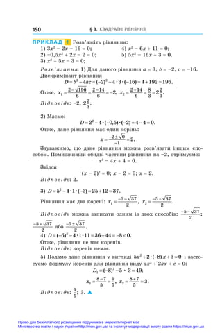 § 3. Квадратні рівняння
150
ПРИКЛАД  1  Розв’яжіть рівняння:
1) 3x2
 – 2x – 16 = 0;	 4) x2
 – 6x + 11 = 0;
2) –0,5x2
 + 2x – 2 = 0;	 5) 5x2
 – 16x + 3 = 0.
3) x2
 + 5x – 3 = 0;
Розв’язання. 1) Для даного рівняння a = 3, b = –2, c = –16.
Дискримінант рівняння
D b ac
        
2 2
4 2 4 3 16 4 192 196
( ) ( ) .
æ æ
Отже, x1
2 196
6
2 14
6
2
   
 
, x2
2 14
6
8
3
2
3
2
  

.
Відповідь: –2; 2
2
3
.
2) Маємо:
D       
2 4 0 5 2 4 4 0
2
æ æ
( , ) ( ) .
Отже, дане рівняння має один корінь:
x  
 

2 0
1
2.
Зауважимо, що дане рівняння можна розв’язати іншим спо-
собом. Помноживши обидві частини рівняння на –2, отримуємо:
x2
 – 4x + 4 = 0.
Звідси
(x – 2)2
 = 0; x – 2 = 0; x = 2.
Відповідь: 2.
3) D      
5 4 1 3 25 12 37
2
æ æ( ) .
Рівняння має два корені: x1
5 37
2

 
, x2
5 37
2

 
.
Відповідь можна записати одним із двох способів:
− −
5 37
2
;
 
5 37
2
або
 
5 37
2
.
4) D        
( ) .
6 4 1 11 36 44 8 0
2
æ æ
Отже, рівняння не має коренів.
Відповідь: коренів немає.
5) Подамо дане рівняння у вигляді 5 2 8 3 0
2
x x
   
æ( ) і засто-
суємо формулу коренів для рівняння виду ax2
 + 2kx + c = 0:
D1
2
8 5 3 49
= − − =
( ) ;
æ
x1
8 7
5
1
5
 

, x2
8 7
5
3
 

.
Відповідь:
1
5
; 3. 
Право для безоплатного розміщення підручника в мережі Інтернет має
Міністерство освіти і науки України http://mon.gov.ua/ та Інститут модернізації змісту освіти https://imzo.gov.ua
 