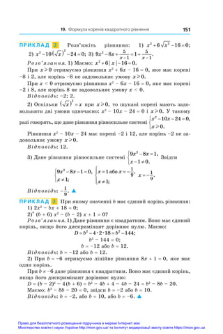 19. Формула коренів квадратного рівняння 151
ПРИКЛАД  2  Розв’яжіть рівняння: 1) x x
2 2
6 16 0
   ;
2) x x
2
2
10 24 0
     ; 3) 9 8 1
2 5
1
5
1
x x
x x
   
 
.
Розв’язання. 1) Маємо: x x
2
6 16 0
   .
При x l 0.отримуємо рівняння x2
 + 6x – 16 = 0, яке має корені
–8 і 2, але корінь –8 не задовольняє умову x l 0.
При x  0 отримуємо рівняння x2
 – 6x – 16 = 0, яке має корені
–2 і 8, але корінь 8 не задовольняє умову x  0.
Відповідь: –2; 2.
2) Оскільки x x
  
2
при x l 0, то шукані корені мають задо-
вольняти дві умови одночасно: x2
 – 10x – 24 = 0 і x l 0. У такому
разі говорять, що дане рівняння рівносильне системі
x x
x
2
10 24 0
0
  



,
.
l
Рівняння x2
 – 10x – 24 має корені –2 і 12, але корінь –2 не за-
довольняє умову x l 0.
Відповідь: 12.
3) Дане рівняння рівносильне системі
9 8 1
1 0
2
x x
x
 
 



,
.
Звідси
9 8 1 0
1
2
x x
x
  




,
;
x x
x
= = −
≠





1
1
1
9
àáî ,
;
x  
1
9
.
Відповідь: −
1
9
. 
ПРИКЛАД  3  При якому значенні b має єдиний корінь рівняння:
1) 2x2
 – bx + 18 = 0;
2)* (b + 6) x2
– (b – 2) x + 1 = 0?
Розв’язання. 1) Дане рівняння є квадратним. Воно має єдиний
корінь, якщо його дискримінант дорівнює нулю. Маємо:
D b b
   
2 2
4 2 18 144
æ æ ;
b2
 – 144 = 0;
b = –12 або b = 12.
Відповідь: b = –12 або b = 12.
2) При b = –6 отримуємо лінійне рівняння 8x + 1 = 0, яке має
один корінь.
При b ≠ –6 дане рівняння є квадратним. Воно має єдиний корінь,
якщо його дискримінант дорівнює нулю:
D = (b – 2)2
 – 4 
(b + 6) = b2
 – 4b + 4 – 4b – 24 = b2
 – 8b – 20.
Маємо: b2
 – 8b – 20 = 0, звідси b = –2 або b = 10.
Відповідь: b = –2, або b = 10, або b = –6. 
Право для безоплатного розміщення підручника в мережі Інтернет має
Міністерство освіти і науки України http://mon.gov.ua/ та Інститут модернізації змісту освіти https://imzo.gov.ua
 