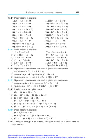 19. Формула коренів квадратного рівняння 153
634.° Розв’яжіть рівняння:
1) x2
 – 4x + 3 = 0;	 11) 2x2
 – x – 6 = 0;
2) x2
 + 2x – 3 = 0;	 12) 3x2
 – 4x – 20 = 0;
3) x2
 + 3x – 4 = 0;	 13) 10x2
 – 7x – 3 = 0;
4) x2
 – 4x – 21 = 0;	 14) –5x2
 + 7x – 2 = 0;
5) x2
 + x – 56 = 0;	 15) –6x2
 – 7x – 1 = 0;
6) x2
 – 6x – 7 = 0;	 16) 3x2
 – 10x + 3 = 0;
7) x2
 – 8x + 12 = 0;	 17) –3x2
 + 7x + 6 = 0;
8) x2
 + 7x + 6 = 0;	 18) x2
 – 4x + 1 = 0;
9) –x2
 + 6x + 55 = 0;	 19) 2x2
 – x – 4 = 0;
10) 2x2
 – 3x – 2 = 0;	 20) x2
 – 8x + 20 = 0.
635.° Розв’яжіть рівняння:
1) x2
 – 3x + 2 = 0;	 7) 4x2
 – 3x – 1 = 0;
2) x2
 + 12x – 13 = 0;	 8) –2x2
 + x + 15 = 0;
3) x2
 – 7x + 10 = 0;	 9) 6x2
 + 7x – 5 = 0;
4) x2
 – x – 72 = 0;	 10) 18x2
 – 9x – 5 = 0;
5) 2x2
 – 5x + 2 = 0;	 11) x2
 – 6x + 11 = 0;
6) 2x2
 – 7x – 4 = 0;	 12) –x2
 – 8x + 12 = 0.
636.° При яких значеннях змінної є рівними значення:
1) многочленів 6x2
 – 2 і 5 – x;
2) двочлена y – 6 і тричлена y2
 – 9y + 3;
3) тричленів 4m2
 + 4m + 2 і 2m2
 + 10m + 8?
637.° При яких значеннях змінної є рівними значення:
1) двочлена 4x + 4 і тричлена 3x2
 + 5x – 10;
2) тричленів 10p2
 + 10p + 8 і 3p2
 – 10p + 11?
638.° Знайдіть корені рівняння:
1) (2x – 5) (x + 2) = 18;
2) (4x – 3)2
 + (3x – 1) (3x + 1) = 9;
3) (x + 3)2
 – (2x – 1)2
 = 16;
4) (x – 6)2
 – 2x(x + 3) = 30 – 12x;
5) (x + 7) (x – 8) – (4x + 1) (x – 2) = –21x;
6) (2x – 1) (2x + 1) – x (1 – x) = 2x (x + 1).
639.° Розв’яжіть рівняння:
1) (x – 4)2
 = 4x – 11;
2) (x + 5)2
 + (x – 7) (x + 7) = 6x – 19;
3) (3x – 1) (x + 4) = (2x + 3) (x + 3) – 17.
640.° Знайдіть натуральне число, квадрат якого на 42 більший за
дане число.
Право для безоплатного розміщення підручника в мережі Інтернет має
Міністерство освіти і науки України http://mon.gov.ua/ та Інститут модернізації змісту освіти https://imzo.gov.ua
 