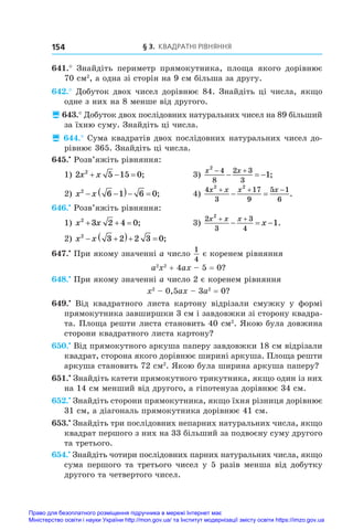 § 3. Квадратні рівняння
154
641.°  Знайдіть периметр прямокутника, площа якого дорівнює
70 см2
, а одна зі сторін на 9 см більша за другу.
642.° Добуток двох чисел дорівнює 84. Знайдіть ці числа, якщо
одне з них на 8 менше від другого.
 643.° Добуток двох послідовних натуральних чисел на 89 більший
за їхню суму. Знайдіть ці числа.
 644.° Сума квадратів двох послідовних натуральних чисел до-
рівнює 365. Знайдіть ці числа.
645.•
 Розв’яжіть рівняння:
1) 2 5 15 0
2
x x
   ;	 3)
x x
2
4
8
2 3
3
1
 
   ;
2) x x
2
6 1 6 0
 
   ;	 4)
4
3
17
9
5 1
6
2 2
x x x x
  
  .
646.•
 Розв’яжіть рівняння:
1) x x
2
3 2 4 0
   ;	 3)
2
3
3
4
2
1
x x x
x
 
   .
2) x x
2
3 2 2 3 0
 
   ;
647.•
 При якому значенні a число
1
4
є коренем рівняння
a2
x2
 + 4ax – 5 = 0?
648.•
 При якому значенні a число 2 є коренем рівняння
x2
 – 0,5ax – 3a2
 = 0?
649.•
  Від квадратного листа картону відрізали смужку у  формі
прямокутника завширшки 3 см і завдовжки зі сторону квадра-
та. Площа решти листа становить 40 см2
. Якою була довжина
сторони квадратного листа картону?
650.•
 Від прямокутного аркуша паперу завдовжки 18 см відрізали
квадрат, сторона якого дорівнює ширині аркуша. Площа решти
аркуша становить 72 см2
. Якою була ширина аркуша паперу?
651.•
 Знайдіть катети прямокутного трикутника, якщо один із них
на 14 см менший від другого, а гіпотенуза дорівнює 34 см.
652.•
 Знайдіть сторони прямокутника, якщо їхня різниця дорівнює
31 см, а діагональ прямокутника дорівнює 41 см.
653.•
 Знайдіть три послідовних непарних натуральних числа, якщо
квадрат першого з них на 33 більший за подвоєну суму другого
та третього.
654.•
 Знайдіть чотири послідовних парних натуральних числа, якщо
сума першого та третього чисел у 5 разів менша від добутку
другого та четвертого чисел.
Право для безоплатного розміщення підручника в мережі Інтернет має
Міністерство освіти і науки України http://mon.gov.ua/ та Інститут модернізації змісту освіти https://imzo.gov.ua
 