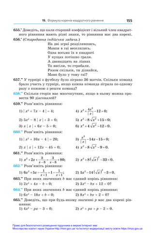 19. Формула коренів квадратного рівняння 155
655.•
 Доведіть, що коли старший коефіцієнт і вільний член квадрат-
ного рівняння мають різні знаки, то рівняння має два корені.
656.•
 (Стародавня індійська задача.)
На дві зграї розділившись,
Мавпи в гаї веселились.
Одна восьма їх в квадраті
У кущах потішно грали.
А дванадцять на ліанах
То висіли, то стрибали.
Разом скільки, ти дізнайся,
Мавп було у тому гаї?
657.••
 У турнірі з футболу було зіграно 36 матчів. Скільки команд
брало участь у турнірі, якщо кожна команда зіграла по одному
разу з кожною з решти команд?
658.••
 Скільки сторін має многокутник, якщо в ньому можна про-
вести 90 діагоналей?
659.••
 Розв’яжіть рівняння:
1) | x2
 + 7x – 4 | = 4;	 4) x
x
x
2
2
4
12 0
   ;
2) 5x2
 – 8 | x | + 3 = 0;	 5) x x
2 2
8 15 0
   ;
3) x | x | + 6x – 5 = 0;	 6) x x
2 2
4 12 0
   .
660.••
 Розв’яжіть рівняння:
1) | x2
 + 10x – 4 | = 20;	 3)
x
x
x
3
14 15 0
   ;
2) x | x | + 12x – 45 = 0;	 4) x x
2 2
8 9 0
   .
661.••
 Розв’яжіть рівняння:
1) x x
x x
2
2 80
3
8
3
8
   
 
;	 2) x x
2
2
8 33 0
     .
662.••
 Розв’яжіть рівняння:
1) 6 5 1
2 1
1
1
1
x x
x x
   
 
;	 2) 5 14 3 0
2
2
x x
     .
663.••
 При яких значеннях b має єдиний корінь рівняння:
1) 2x2
 + 4x – b = 0;	 2) 3x2
 – bx + 12 = 0?
664.••
 При яких значеннях b має єдиний корінь рівняння:
1) 6x2
 – 18x + b = 0;	 2) 8x2
 + bx + 2 = 0?
665.••
 Доведіть, що при будь-якому значенні p має два корені рів-
няння:
1) 4x2
 – px – 3 = 0;	 2) x2
 + px + p – 2 = 0.
Право для безоплатного розміщення підручника в мережі Інтернет має
Міністерство освіти і науки України http://mon.gov.ua/ та Інститут модернізації змісту освіти https://imzo.gov.ua
 