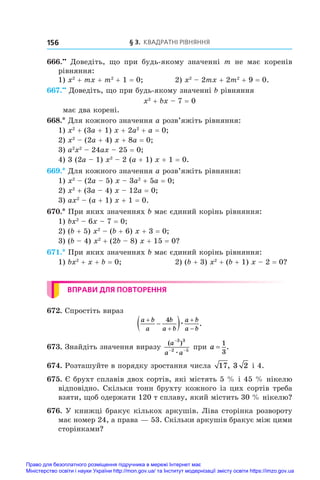§ 3. Квадратні рівняння
156
666.••
  Доведіть, що при будь-якому значенні m не має коренів
рівняння:
1) x2
 + mx + m2
 + 1 = 0;	 2) x2
 – 2mx + 2m2
 + 9 = 0.
667.••
 Доведіть, що при будь-якому значенні b рівняння
x2
 + bx – 7 = 0
має два корені.
668.* Для кожного значення a розв’яжіть рівняння:
1) x2
 + (3a + 1) x + 2a2
 + a = 0;
2) x2
 – (2a + 4) x + 8a = 0;
3) a2
x2
 – 24ax – 25 = 0;
4) 3 (2a – 1) x2
 – 2 (a + 1) x + 1 = 0.
669.* Для кожного значення a розв’яжіть рівняння:
1) x2
 – (2a – 5) x – 3a2
 + 5a = 0;	
2) x2
 + (3a – 4) x – 12a = 0;
3) ax2
 – (a + 1) x + 1 = 0.
670.* При яких значеннях b має єдиний корінь рівняння:
1) bx2
 – 6x – 7 = 0;	
2) (b + 5) x2
 – (b + 6) x + 3 = 0;
3) (b – 4) x2
 + (2b – 8) x + 15 = 0?
671.* При яких значеннях b має єдиний корінь рівняння:
1) bx2
 + x + b = 0;	 2) (b + 3) x2
 + (b + 1) x – 2 = 0?
ВПРАВИ ДЛЯ ПОВТОРЕННЯ
672. Спростіть вираз
a b
a
b
a b
a b
a b





 
4
æ .
673. Знайдіть значення виразу
( )
a
a a
−
− −
3 3
2 5
æ
при a =
1
3
.
674. Розташуйте в порядку зростання числа 17, 3 2 і 4.
675. Є брухт сплавів двох сортів, які містять 5 % і 45 % нікелю
відповідно. Скільки тонн брухту кожного із цих сортів треба
взяти, щоб одержати 120 т сплаву, який містить 30 % нікелю?
676. У книжці бракує кількох аркушів. Ліва сторінка розвороту
має номер 24, а права — 53. Скільки аркушів бракує між цими
сторінками?
Право для безоплатного розміщення підручника в мережі Інтернет має
Міністерство освіти і науки України http://mon.gov.ua/ та Інститут модернізації змісту освіти https://imzo.gov.ua
 