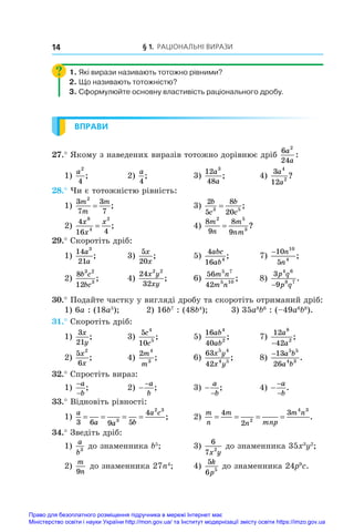 § 1. Раціональні вирази
14
1. Які вирази називають тотожно рівними?
2. Що називають тотожністю?
3. Сформулюйте основну властивість раціонального дробу.
ВПРАВИ
27.° Якому з наведених виразів тотожно дорівнює дріб
6
24
2
a
a
:
1)
a2
4
;	 2)
a
4
;	 3)
12
48
3
a
a
;	 4)
3
12
4
2
a
a
?
28.° Чи є тотожністю рівність:
1)
3
7
3
7
2
m
m
m
= ;	 3)
2
5
8
20
3 5
b
c
b
c
= ;
2)
4
16 4
8
4
2
x
x
x
= ;	 4)
8
9
8
9
2 5
3
m
n
m
nm
= ?
29.° Скоротіть дріб:
1)
14
21
3
a
a
;	 3)
5
20
x
x
;	 5)
4
16 4
abc
ab
;	 7)
−10
5
10
4
n
n
;
2)
8
12
3 2
3
b c
bc
;	 4)
24
32
2 2
x y
xy
;	 6)
56
42
5 7
5 10
m n
m n
;	 8)
3
9
4 6
8 7
p q
p q
−
.
30.° Подайте частку у вигляді дробу та скоротіть отриманий дріб:
1) 6a : (18a5
);	 2) 16b7
: (48b4
);	 3) 35a8
b6
: (–49a6
b8
).
31.° Скоротіть дріб:
1)
3
21
x
y
;	 3)
5
10
4
5
c
c
;	 5)
16
40
4
2
ab
ab
;	 7)
12
42
8
2
a
a
−
;
2)
5
6
2
x
x
;	 4)
2 4
3
m
m
;	 6)
63
42
5 4
4 5
x y
x y
;	 8)
−13
26
5 5
4 3
a b
a b
.
32.° Спростіть вираз:
1)
−
−
a
b
;	 2) −
−a
b
;	 3) −
−
a
b
;	 4) −
−
−
a
b
.
33.° Відновіть рівності:
1)
a
a a b
a c
3 6 9 5
4
3
2 3
= = = = ;	 2)
m
n
m
n mnp
m n
= = = =
4
2
3
2
4 3
.
34.° Зведіть дріб:
1)
a
b3
до знаменника b5
;	 3)
6
7 2
x y
до знаменника 35x3
y2
;
2)
m
n
9
до знаменника 27n4
;	 4)
5
6 5
k
p
до знаменника 24p9
c.
Право для безоплатного розміщення підручника в мережі Інтернет має
Міністерство освіти і науки України http://mon.gov.ua/ та Інститут модернізації змісту освіти https://imzo.gov.ua
 