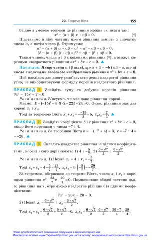 20. Теорема Вієта 159
Згідно з умовою теореми це рівняння можна записати так:
	 x2
 – (a + b) x + ab = 0.	 (*)
Підставимо в ліву частину цього рівняння замість x спочатку
число a, а потім число b. Отримуємо:
a2
 – (a + b) a + ab = a2
 – a2
 – ab + ab = 0;
b2
 – (a + b) b + ab = b2
 – ab – b2
 + ab = 0.
Таким чином, числа a і b є коренями рівняння (*), а отже, і ко-
ренями квадратного рівняння ax2
 + bx + c = 0. 
Наслідок. Якщо числа α і β такі, що α + β = –b і αβ = c, то ці
числа є коренями зведеного квадратного рівняння x2
 + bx + c = 0.
Цей наслідок дає змогу розв’язувати деякі квадратні рівняння
усно, не використовуючи формулу коренів квадратного рівняння.
ПРИКЛАД  1  Знайдіть суму та добуток коренів рівняння
3x2
 – 15x + 2 = 0.
Розв’язання. З’ясуємо, чи має дане рівняння корені.
Маємо: D      
( ) .
15 4 3 2 225 24 0
2
æ æ Отже, рівняння має два
корені x1 і x2.
Тоді за теоремою Вієта x x
1 2
15
3
5
   

, x x
1 2
2
3
= . 
ПРИКЛАД  2  Знайдіть коефіцієнти b і c рівняння x2
 + bx + c = 0,
якщо його коренями є числа –7 і 4.
Розв’язання. За теоремою Вієта b = – (–7 + 4) = 3, c = − = −
7 4 28
æ .
= − = −
7 4 28
æ . 
ПРИКЛАД  3  Складіть квадратне рівняння із цілими коефіцієн-
тами, корені якого дорівнюють: 1) 4 і −
5
7
; 2)
6 7
2
−
і 
6 7
2
+
.
Розв’язання. 1) Нехай x1 = 4 і x2
5
7
  .
Тоді x x
1 2 4
5
7
23
7
    , x x
1 2 4
5
7
20
7
 
  
æ .
За теоремою, оберненою до теореми Вієта, числа x1 і x2 є коре-
нями рівняння x x
2 23
7
20
7
0
   . Помноживши обидві частини цьо-
го рівняння на 7, отримуємо квадратне рівняння із цілими коефі-
цієнтами:
7x2
 – 23x – 20 = 0.
2) Нехай x1
6 7
2


і x2
6 7
2


.
Тоді x x
1 2
6 7
2
6 7
2
6
   
 
, x x
1 2
6 7
2
6 7
2
36 7
4
29
4
  
  
æ .
Право для безоплатного розміщення підручника в мережі Інтернет має
Міністерство освіти і науки України http://mon.gov.ua/ та Інститут модернізації змісту освіти https://imzo.gov.ua
 
