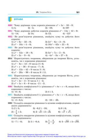 20. Теорема Вієта 161
ВПРАВИ
680.° Чому дорівнює сума коренів рівняння x2
 + 5x – 10 = 0:
1) 5;	 2) –5;	 3) –10;	 4) 10?
681.° Чому дорівнює добуток коренів рівняння x2
 – 14x + 12 = 0:
1) –14;	 2) 14;	 3) 12;	 4) –12?
682.°  Не розв’язуючи рівняння, знайдіть суму та добуток його
коренів:
1) x2
 + 6x – 32 = 0;	 3) 2x2
 – 6x + 3 = 0;
2) x2
 – 10x + 4 = 0;	 4) 10x2
 + 42x + 25 = 0.
683.°  Не розв’язуючи рівняння, знайдіть суму та добуток його
коренів:
1) x2
 – 12x – 18 = 0;	 3) 3x2
 + 7x + 2 = 0;
2) x2
 + 2x – 9 = 0;	 4) –4x2
 – 8x + 27 = 0.
684.° Користуючись теоремою, оберненою до теореми Вієта, уста-
новіть, чи є коренями рівняння:
1) x2
 – 8x + 12 = 0 числа 2 і 6;
2) x2
 + x – 56 = 0 числа –7 і 8;
3) x2
 – 13x + 42 = 0 числа 5 і 8;
4) x2
 – 20x – 99 = 0 числа 9 і 11.
685.° Користуючись теоремою, оберненою до теореми Вієта, уста-
новіть, чи є коренями рівняння:
1) x2
 + 2x – 3 = 0 числа 1 і –2;
2) x2
 + 5x + 6 = 0 числа –2 і –3.
686.° Знайдіть коефіцієнти b і c рівняння x2
 + bx + c = 0, якщо його
коренями є числа:
1) –8 і 6;	 2) 4 і 5.
687.° Знайдіть коефіцієнти b і c рівняння x2
 + bx + c = 0, якщо його
коренями є числа:
1) –2 і 0,5;	 2) –10 і –20.
688.° Складіть квадратне рівняння із цілими коефіцієнтами, корені
якого дорівнюють:
1) 2 і 5;	 3) –0,2 і –10;	 5) 0 і 6;
2) −
1
3
і 2;	 4) 2 3
− і 2 3
+ ;	 6) − 7 і  7.
689.° Складіть квадратне рівняння із цілими коефіцієнтами, корені
якого дорівнюють:
1) –7 і –8;	 2) 5 і –0,4;	 3)
1
2
і 
2
3
; 4) 5 10
− і 5 10
+ .
Право для безоплатного розміщення підручника в мережі Інтернет має
Міністерство освіти і науки України http://mon.gov.ua/ та Інститут модернізації змісту освіти https://imzo.gov.ua
 