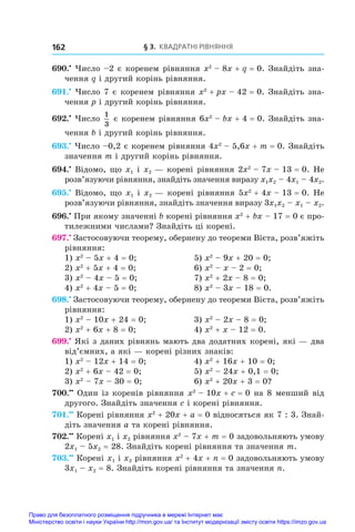 § 3. Квадратні рівняння
162
690.•
 Число –2 є коренем рівняння x2
 – 8x + q = 0. Знайдіть зна-
чення q і другий корінь рівняння.
691.•
 Число 7 є коренем рівняння x2
 + px – 42 = 0. Знайдіть зна-
чення p і другий корінь рівняння.
692.•
 Число
1
3
є коренем рівняння 6x2
 – bx + 4 = 0. Знайдіть зна-
чення b і другий корінь рівняння.
693.•
 Число –0,2 є коренем рівняння 4x2
 – 5,6x + m = 0. Знайдіть
значення m і другий корінь рівняння.
694.•
 Відомо, що x1 і x2 — корені рівняння 2x2
 – 7x – 13 = 0. Не
роз­
в’язуючи рівняння, знайдіть значення виразу x1x2 – 4x1 – 4x2.
695.•
 Відомо, що x1 і x2 — корені рівняння 5x2
 + 4x – 13 = 0. Не
роз­
в’язуючи рівняння, знайдіть значення виразу 3x1x2 – x1 – x2.
696.•
 При якому значенні b корені рівняння x2
 + bx – 17 = 0 є про-
тилежними числами? Знайдіть ці корені.
697.•
 Застосовуючи теорему, обернену до теореми Вієта, розв’яжіть
рівняння:
1) x2
 – 5x + 4 = 0;	 5) x2
 – 9x + 20 = 0;	
2) x2
 + 5x + 4 = 0;	 6) x2
 – x – 2 = 0;
3) x2
 – 4x – 5 = 0;	 7) x2
 + 2x – 8 = 0;	
4) x2
 + 4x – 5 = 0;	 8) x2
 – 3x – 18 = 0.
698.•
 Застосовуючи теорему, обернену до теореми Вієта, розв’яжіть
рівняння:
1) x2
 – 10x + 24 = 0;	 3) x2
 – 2x – 8 = 0;
2) x2
 + 6x + 8 = 0;	 4) x2
 + x – 12 = 0.
699.•
 Які з даних рівнянь мають два додатних корені, які — два
від’ємних, а які — корені різних знаків:
1) x2
 – 12x + 14 = 0;	 4) x2
 + 16x + 10 = 0;
2) x2
 + 6x – 42 = 0;	 5) x2
 – 24x + 0,1 = 0;
3) x2
 – 7x – 30 = 0;	 6) x2
 + 20x + 3 = 0?
700.••
 Один із коренів рівняння x2
 – 10x + c = 0 на 8 менший від
другого. Знайдіть значення c і корені рівняння.
701.••
 Корені рівняння x2
 + 20x + a = 0 відносяться як 7 : 3. Знай­
діть значення a та корені рівняння.
702.••
 Корені x1 і x2 рівняння x2
 – 7x + m = 0 задовольняють умову
2x1 – 5x2 = 28. Знайдіть корені рівняння та значення m.
703.••
 Корені x1 і x2 рівняння x2
 + 4x + n = 0 задовольняють умову
3x1 – x2 = 8. Знайдіть корені рівняння та значення n.
Право для безоплатного розміщення підручника в мережі Інтернет має
Міністерство освіти і науки України http://mon.gov.ua/ та Інститут модернізації змісту освіти https://imzo.gov.ua
 