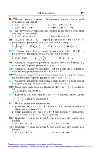 20. Теорема Вієта 163
704.••
 Користуючись теоремою, оберненою до теореми Вієта, знай­
діть корені рівняння:
1) 2x2
 – 5x + 3 = 0;	 3) 16x2
 – 23x + 7 = 0;
2) 2x2
 + 5x + 3 = 0;	 4) –8x2
 – 19x + 27 = 0.
705.••
 Користуючись теоремою, оберненою до теореми Вієта, знай­
діть корені рівняння:
1) 7x2
 + 11x – 18 = 0;	 2) 9x2
 – 5x – 4 = 0.
706.••
  Відомо, що x1 і  x2 — корені рівняння x2
 – 9x + 6 = 0. Не
розв’язуючи рівняння, знайдіть значення виразу:
1)
1 1
1 2
x x
+ ;	 2) x x
1
2
2
2
+ ;	 3) ( ) ;
x x
1 2
2
− 	 4) x x
1
3
2
3
+ .
707.••
 Відомо, що x1 і x2 — корені рівняння x2
 + 5x – 16 = 0. Не
розв’язуючи рівняння, знайдіть значення виразу:
1) x x x x
1
2
2 2
2
1
+ ;	 2)
x
x
x
x
2
1
1
2
+ ;	 3) | x2 – x1    
| .
708.••
 Складіть квадратне рівняння, корені якого на 2 менші від
відповідних коренів рівняння x2
 + 8x – 3 = 0.
709.••
 Складіть квадратне рівняння, корені якого на 3 більші за
відповідні корені рівняння x2
 – 12x + 4 = 0.
710.••
 Складіть квадратне рівняння, корені якого в 3 рази менші
від відповідних коренів рівняння 2x2
 – 14x + 9 = 0.
711.••
 Складіть квадратне рівняння, корені якого у 2 рази більші
за відповідні корені рівняння 2x2
 – 15x + 4 = 0.
712.* Сума квадратів коренів рівняння 3x2
 + ax – 7 = 0 дорівнює
46
9
. Знайдіть значення a.
713.* Корені x1 і x2 рівняння x2
 – ax + 8 = 0 задовольняють умову
x
x
x
x
1
2
2
1
5
2
  . Знайдіть значення a.
714.* Чи є правильним твердження:
1) рівняння 7x2
 + 4x – a2
 – 1 = 0 має корені різних знаків при
будь-якому значенні a;
2) якщо рівняння x2
 + 6x + a2
 + 4 = 0 має корені, то незалежно
від значення a вони обидва від’ємні?
715.* Знайдіть усі цілі значення b, при яких має цілі корені рів-
няння:
1) x2
 + bx + 6 = 0;	 2) x2
 + bx – 12 = 0.
716.* Знайдіть усі цілі значення b, при яких має цілі корені рів-
няння:
1) x2
 + bx + 8 = 0;	 2) x2
 + bx – 18 = 0.
Право для безоплатного розміщення підручника в мережі Інтернет має
Міністерство освіти і науки України http://mon.gov.ua/ та Інститут модернізації змісту освіти https://imzo.gov.ua
 