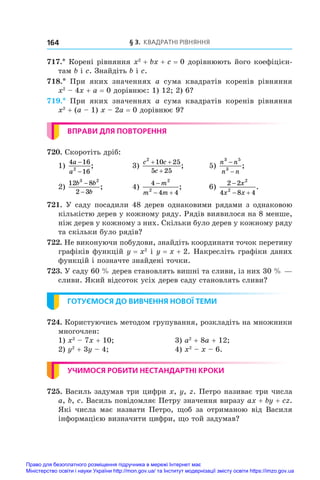 § 3. Квадратні рівняння
164
717.* Корені рівняння x2
 + bx + c = 0 дорівнюють його коефіцієн-
там b і c. Знайдіть b і c.
718.*  При яких значеннях a сума квадратів коренів рівняння
x2
 – 4x + a = 0 дорівнює: 1) 12; 2) 6?
719.*  При яких значеннях a сума квадратів коренів рівняння
x2
 + (a – 1) x – 2a = 0 дорівнює 9?
ВПРАВИ ДЛЯ ПОВТОРЕННЯ
720. Скоротіть дріб:
1)
4 16
16
2
a
a
−
−
;	 3)
c c
c
2
10 25
5 25
+ +
+
;	 5)
n n
n n
3 5
3
−
−
;
2)
12 8
2 3
3 2
b b
b
−
−
;	 4)
4
4 4
2
2

 
m
m m
;	 6)
2 2
4 8 4
2
2

 
x
x x
.
721. У саду посадили 48 дерев однаковими рядами з однаковою
кількістю дерев у кожному ряду. Рядів виявилося на 8 менше,
ніж дерев у кожному з них. Скільки було дерев у кожному ряду
та скільки було рядів?
722. Не виконуючи побудови, знайдіть координати точок перетину
графіків функцій y = x2
і y = x + 2. Накресліть графіки даних
функцій і позначте знайдені точки.
723. У саду 60 % дерев становлять вишні та сливи, із них 30 % —
сливи. Який відсоток усіх дерев саду становлять сливи?
ГОТУЄМОСЯ ДО ВИВЧЕННЯ НОВОЇ ТЕМИ
724. Користуючись методом групування, розкладіть на множники
многочлен:
1) x2
 – 7x + 10;	 3) a2
 + 8a + 12;
2) y2
 + 3y – 4;	 4) x2
 – x – 6.
УЧИМОСЯ РОБИТИ НЕСТАНДАРТНІ КРОКИ
725. Василь задумав три цифри x, y, z. Петро називає три числа
a, b, c. Василь повідомляє Петру значення виразу ax + by + cz.
Які числа має назвати Петро, щоб за отриманою від Василя
інформацією визначити цифри, що той задумав?
Право для безоплатного розміщення підручника в мережі Інтернет має
Міністерство освіти і науки України http://mon.gov.ua/ та Інститут модернізації змісту освіти https://imzo.gov.ua
 