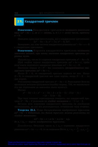 § 3. Квадратні рівняння
166
	 21.	 Квадратний тричлен
Означення. Квадратним тричленом називають многочлен
виду ax2
 + bx + c, де x — змінна, a, b і c — деякі числа, причому
a ≠ 0.
Наведемо приклади многочленів, які є квадратними тричленами:
2x2
 – 3x + 5; x2
 + 7x; x2
 – 5; 3x2
.
Зазначимо, що ліва частина квадратного рівняння ax2
 + bx + c = 0
є квадратним тричленом.
Означення. Коренем квадратного тричлена називають
значення змінної, при якому значення квадратного тричлена до-
рівнює нулю.
Наприклад, число 2 є коренем квадратного тричлена x2
 – 6x + 8.
Щоб знайти корені квадратного тричлена ax2
 + bx + c, треба
розв’язати відповідне квадратне рівняння ax2
 + bx + c = 0.
Значення виразу D = b2
 – 4ac називають дискримінантом ква-
дратного тричлена ax2
 + bx + c.
Якщо D    0, то квадратний тричлен коренів не має. Якщо
D = 0, то квадратний тричлен має один корінь, якщо D  0 — то
два корені.
Розглянемо квадратний тричлен x2
 – 3x + 2. Розкладемо його на
множники методом групування (подібну вправу, 724, ви виконували
під час підготовки до вивчення цього пункту).
Маємо:
x2
 – 3x + 2 = x2
 – x – 2x + 2 = x (x – 1) – 2 (x – 1) =
= (x – 1) (x – 2).
Про таке тотожне перетворення говорять, що квадратний три­
член x2
 – 3x + 2 розклали на лінійні множники x – 1 і x – 2.
Зв’язок між коренями квадратного тричлена та лінійними
множниками, на які він розкладається, установлює така теорема.
Теорема  21.1. Якщо дискримінант квадратного тричлена
ax2
 + bx + c додатний, то даний тричлен можна розкласти на
лінійні множники:
ax2
 + bx + c = a (x – x1 
) (x – x2),
де x1 і x2 — корені квадратного тричлена.
Доведення. Оскільки числа x1 і  x2 є  коренями квадратного
рівняння ax2
 + bx + c = 0, то за теоремою Вієта x x
b
a
1 2
   , x x
c
a
1 2 = .
Право для безоплатного розміщення підручника в мережі Інтернет має
Міністерство освіти і науки України http://mon.gov.ua/ та Інститут модернізації змісту освіти https://imzo.gov.ua
 