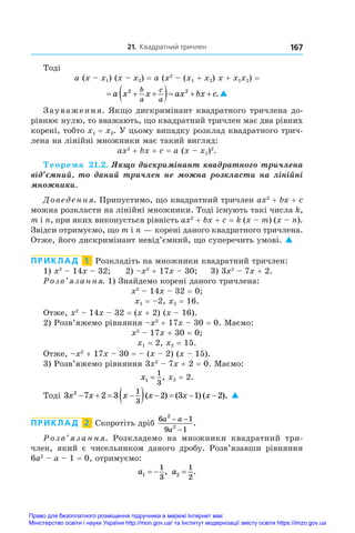 21. Квадратний тричлен 167
Тоді
a (x – x1) (x – x2) = a (x2
 – (x1 + x2) x + x1x2) =
  
   
a x x ax bx c
b
a
c
a
2 2
.
Зауваження. Якщо дискримінант квадратного тричлена до-
рівнює нулю, то вважають, що квадратний тричлен має два рівних
корені, тобто x1 = x2. У цьому випадку розклад квадратного трич-
лена на лінійні множники має такий вигляд:
ax2
 + bx + c = a (x – x1)2
.
Теорема  21.2. Якщо дискримінант квадратного тричлена
від’ємний, то даний тричлен не можна розкласти на лінійні
множники.
Доведення. Припустимо, що квадратний тричлен ax2
 + bx + c
можна розкласти на лінійні множники. Тоді існують такі числа k,
m і n, при яких виконується рівність ax2
 + bx + c = k (x – m) (x – n).
Звідси отримуємо, що m і n — корені даного квадратного тричлена.
Отже, його дискримінант невід’ємний, що суперечить умові. 
ПРИКЛАД  1  Розкладіть на множники квадратний тричлен:
1) x2
 – 14x – 32;	 2) –x2
 + 17x – 30;	 3) 3x2
 – 7x + 2.
Розв’язання. 1) Знайдемо корені даного тричлена:
x2
 – 14x – 32 = 0;
x1 = –2, x2 = 16.
Отже, x2
 – 14x – 32 = (x + 2) (x – 16).
2) Розв’яжемо рівняння –x2
 + 17x – 30 = 0. Маємо:
x2
 – 17x + 30 = 0;
x1 = 2, x2 = 15.
Отже, –x2
 + 17x – 30 = – (x – 2) (x – 15).
3) Розв’яжемо рівняння 3x2
 – 7x + 2 = 0. Маємо:
x1
1
3
= , x2 = 2.
Тоді 3 7 2 3 2 3 1 2
2 1
3
x x x x x x
   
     
( ) ( ) ( ). 
ПРИКЛАД  2  Скоротіть дріб
6 1
9 1
2
2
a a
a
− −
−
.
Розв’язання. Розкладемо на множники квадратний три­
член, який є  чисельником даного дробу. Розв’язавши рівняння
6a2
 – a – 1 = 0, отримуємо:
a1
1
3
  , a2
1
2
= .
Право для безоплатного розміщення підручника в мережі Інтернет має
Міністерство освіти і науки України http://mon.gov.ua/ та Інститут модернізації змісту освіти https://imzo.gov.ua
 