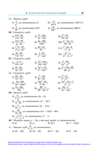 2. Основна властивість раціонального дробу 15
35.° Зведіть дріб:
1)
x
y2
до знаменника y8
;	 3)
9
4 2
m n
до знаменника 12m3
n2
;
2)
a
b
3
до знаменника 6b3
;	 4)
11
15 6
c
d
до знаменника 30bd7
.
36.° Скоротіть дріб:
1)
a x
b x
( )
( )
;
+
+
2
2
	 5)
7 21
5 15
x y
x y
−
−
;	 9)
y
y
2
25
10 2


;
2)
4 6
6
2
3
( )
( )
;
a
a
−
−
	 6)
4 20
12
a b
ab
−
;	 10)
a a
a
2
4 4
9 18
+ +
+
;
3)
c c
c c
3 5
6 3
4
4
( )
( )
;
−
−
	 7)
6 12
6
x
x
+
;	 11)
c c
c
2
2
6 9
9
 

;
4)
2 2
7
a b
a b
+
+
( )
;	 8)
a b
a ab
−
−
5
5
2
;	 12)
m
m m
3
2
1
1

 
.
37.° Скоротіть дріб:
1)
a b
b a
−
−
2 ( )
;	 3)
m mn
n m
2
5
15 3
−
−
;	 5)
x
x x
2
2 3
25
5
−
−
;
2)
3 6
4 2
x y
y x
−
−
;	 4)
7
7
4 3
4 3
a a b
b ab
−
−
;	 6)
y y
y
2
2
12 36
36
 

.
38.° Скоротіть дріб:
1)
3 3
7 7
m n
m n
−
−
;	 4)
x
x
2
49
6 42


;	 7)
b b
b b
5 4
5 6
−
−
;
2)
5 25
2 10
2
a b
a ab
+
+
;	 5)
12 6
3 6
2
a a
a
−
−
;	 8)
7 7 7
1
2
3
m m
m
 

;
3)
4 16
16
x y
y
−
;	 6)
9 1
9 6 1
2
2
b
b b

 
;	 9)
64
3 24
2
2
−
−
x
x x
.
39.° Зведіть дріб:
1)
a
a + 2
до знаменника 4a + 8;
2)
m
m n
− 3
до знаменника m2
 – 9n2
;
3)
x
x y
2 −
до знаменника 7y – 14x;
4)
5
2 3
b
a b
+
до знаменника 4a2
 + 12ab + 9b2
;
5)
x
x x
+
+ +
1
1
2
до знаменника x3
 – 1.
40.° Подайте вираз x – 5y у вигляді дробу зі знаменником:
1) 2;	 2) x;	 3) 4y3
;	 4) x2
 – 25y2
.
41.° Зведіть дріб
6
4
b −
до знаменника:
1) 5b – 20;	 2) 12 – 3b;	 3) b2
 – 4b;	 4) b2
 – 16.
Право для безоплатного розміщення підручника в мережі Інтернет має
Міністерство освіти і науки України http://mon.gov.ua/ та Інститут модернізації змісту освіти https://imzo.gov.ua
 