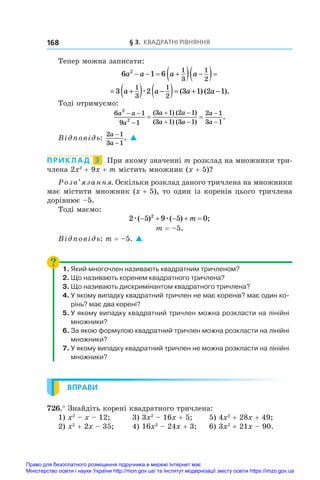 § 3. Квадратні рівняння
168
Тепер можна записати:
6 1 6
2 1
3
1
2
a a a a
   
  
 
= +
( ) −
( )= + −
3 2 3 1 2 1
1
3
1
2
a a a a
æ ( ) ( ).
Тоді отримуємо:
6 1
9 1
3 1 2 1
3 1 3 1
2 1
3 1
2
2
a a
a
a a
a a
a
a
 

 
 


 
( ) ( )
( ) ( )
.
Відповідь:
2 1
3 1
a
a
−
−
. 
ПРИКЛАД  3  При якому значенні m розклад на множники три­
члена 2x2
 + 9x + m містить множник (x + 5)?
Розв’язання. Оскільки розклад даного тричлена на множники
має містити множник (x + 5), то один із коренів цього тричлена
дорівнює –5.
Тоді маємо:
2 5 9 5 0
2
æ æ
( ) ( ) ;
    
m
m = –5.
Відповідь: m = –5. 
1.	Який многочлен називають квадратним тричленом?
2.	Що називають коренем квадратного тричлена?
3.	Що називають дискримінантом квадратного тричлена?
4.	У якому випадку квадратний тричлен не має коренів? має один ко-
рінь? має два корені?
5.	У якому випадку квадратний тричлен можна розкласти на лінійні
множники?
6.	За якою формулою квадратний тричлен можна розкласти на лінійні
множники?
7.	У якому випадку квадратний тричлен не можна розкласти на лінійні
множники?
ВПРАВИ
726.° Знайдіть корені квадратного тричлена:
1) x2
 – x – 12;	 3) 3x2
 – 16x + 5;	 5) 4x2
 + 28x + 49;
2) x2
 + 2x – 35;	 4) 16x2
 – 24x + 3;	 6) 3x2
 + 21x – 90.
Право для безоплатного розміщення підручника в мережі Інтернет має
Міністерство освіти і науки України http://mon.gov.ua/ та Інститут модернізації змісту освіти https://imzo.gov.ua
 