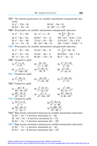 21. Квадратний тричлен 169
727.° Чи можна розкласти на лінійні множники квадратний три­
член:
1) x2
 – 12x + 6;	 3) 2a2
 – 8a + 8;
2) 3x2
 – 8x + 6;	 4) –6b2
 + b + 12?
728.° Розкладіть на лінійні множники квадратний тричлен:
1) x2
 – 7x + 12;	 5) –x2
 + x + 2;	 9)
1
6
5
6
2
1
b b
  ;
2) x2
 + 8x + 15;	 6) 6x2
 – 5x – 1;	 10) –2x2
 – 0,5x + 1,5;
3) x2
 – 3x – 10;	 7) 4x2
 + 3x – 22;	 11) 0,4x2
 – 2x + 2,5;
4) –x2
 – 5x – 6;	 8) –3a2
 + 8a + 3;	 12) –1,2m2
 + 2,6m – 1.
729.° Розкладіть на лінійні множники квадратний тричлен:
1) x2
 – 3x – 18;	 4) 5x2
 + 8x – 4;	 7) − − −
1
4
2
2 3
x x ;
2) x2
 + 5x – 14;	 5) 2a2
 – 3a + 1;	 8) 0,3m2
 – 3m + 7,5;
3) –x2
 + 3x + 4;	 6) 4b2
 – 11b – 3;	 9) x2
 – 2x – 2.
730.° Скоротіть дріб:
1)
x x
x
2
6
3
 

;	 3)
3 15
20
2
x
x x
−
− −
;	 5)
x x
x x
2
2
7 12
3
 

;
2)
x
x x

 
4
10 24
2
;	 4)
x x
x
2
3 2
6 6
 

;	 6)
x x
x x
2
2
4
2 8

 
.
731.° Скоротіть дріб:
1)
x x
x
2
6 5
5
 

;	 2)
2 12
3 18
2
x
x x

 
;	 3)
x x
x x
2
2
9 14
7
+ +
+
.
732.•
 Скоротіть дріб:
1)
4 9
2 9 18
2
2
a
a a
−
− −
;	 3)
c c
c c
2
2
5 6
8 12
 
 
;	 5)
x
x x
2
2
16
32 4
−
− −
;
2)
2 7 3
4 4 1
2
2
b b
b b
 
 
;	 4)
m
m m
3
2
1
9 10

 
;	 6)
4 9 2
2 9 5
2
2
n n
n n
 
 
.
733.•
 Скоротіть дріб:
1)
4 3
1
2
2
x x
x
 

;	 3)
a a
a a
2
2
5 4
20
 
 
;
2)
2 3 5
2 1
2
2
y y
y y
 
 
;	 4)
3 20 7
7 6 1
2
2
 
 
b b
b b
.
734.••
 При якому значенні b розклад на лінійні множники тричлена:
1) 2x2
 – 5x + b містить множник (x – 3);
2) –4x2
 + bx + 2 містить множник (x + 1);
3) 3x2
 – 4x + b містить множник (3x – 2)?
735.••
 При якому значенні a розклад на лінійні множники тричлена:
1) 2x2
 – 7x + a містить множник (x – 4);
2) 4x2
 – ax + 6 містить множник (2x + 1)?
Право для безоплатного розміщення підручника в мережі Інтернет має
Міністерство освіти і науки України http://mon.gov.ua/ та Інститут модернізації змісту освіти https://imzo.gov.ua
 