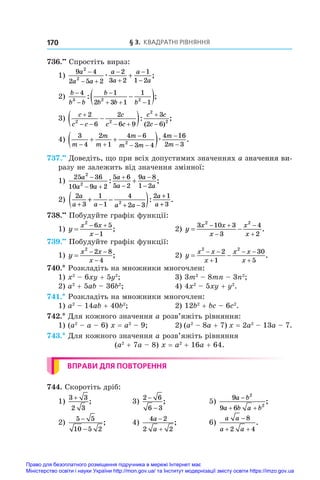 § 3. Квадратні рівняння
170
736.••
 Спростіть вираз:
1)
9 4
2 5 2
2
3 2
1
1 2
2
2
a
a a
a
a
a
a

 





æ ;
2)
b
b b
b
b b b



  

 
4 1
2 3 1
1
1
3 2 2
: ;
3)
c
c c
c
c c
c c
c

   



 
2
6
2
6 9
3
2 6
2 2
2
2
: ;
( )
4)
3
4
2
1
4 6
3 4
4 16
2 3
2
m
m
m
m
m m
m
m
 

 


 
 æ .
737.••
 Доведіть, що при всіх допустимих значеннях a ������������
значення ви-
разу не залежить від значення змінної:
1)
25 36
10 9 2
5 6
5 2
9 8
1 2
2
2
a
a a
a
a
a
a

 





: ;
2)
2
3
1
1
4
2 3
2 1
3
2
a
a a a a
a
a
+ − + −
+
+
+ −
( ): .
738.••
 Побудуйте графік функції:
1) y
x x
x

 

2
6 5
1
;	 2) y
x x
x
x
x
 
 



3 10 3
3
4
2
2 2
.
739.••
 Побудуйте графік функції:
1) y
x x
x

 

2
2 8
4
;	 2) y
x x
x
x x
x
 
 

 

2 2
2
1
30
5
.
740.* Розкладіть на множники многочлен:
1) x2
 – 6xy + 5y2
;	 3) 3m2
 – 8mn – 3n2
;
2) a2
 + 5ab – 36b2
;	 4) 4x2
 – 5xy + y2
.
741.* Розкладіть на множники многочлен:
1) a2
 – 14ab + 40b2
;	 2) 12b2
 + bc – 6c2
.
742.* Для кожного значення a розв’яжіть рівняння:
1) (a2
 – a – 6) x = a2
 – 9;	 2) (a2
 – 8a + 7) x = 2a2
 – 13a – 7.
743.* Для кожного значення a розв’яжіть рівняння
(a2
 + 7a – 8) x = a2
 + 16a + 64.
ВПРАВИ ДЛЯ ПОВТОРЕННЯ
744. Скоротіть дріб:
1)
3 3
2 3
+
;	 3)
2 6
6 3
−
−
;	 5)
9
9 6
2
2
a b
a b a b

 
;
2)
5 5
10 5 2
−
−
;	 4)
4 2
2 2
a
a


;	 6)
a a
a a

 
8
2 4
.
Право для безоплатного розміщення підручника в мережі Інтернет має
Міністерство освіти і науки України http://mon.gov.ua/ та Інститут модернізації змісту освіти https://imzo.gov.ua
 