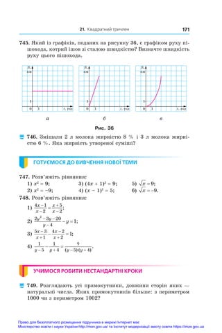 21. Квадратний тричлен 171
745. Який із графіків, поданих на рисунку 36, є графіком руху пі-
шохода, котрий ішов зі сталою швидкістю? Визначте швидкість
руху цього пішохода.
0 1
1
t, ãîä
S,
êì
0 1
1
t, ãîä
S,
êì
0 1
1
t, ãîä
S,
êì
а б в
Рис. 36
 746. Змішали 2 л молока жирністю 8 % і 3 л молока жирні­
стю 6 %. Яка жирність утвореної суміші?
ГОТУЄМОСЯ ДО ВИВЧЕННЯ НОВОЇ ТЕМИ
747. Розв’яжіть рівняння:
1) x2
 = 9;	 3) (4x + 1)2
 = 9;	 5) x = 9;
2) x2
 = –9;	 4) (x – 1)2
 = 5;	 6) x  9.
748. Розв’яжіть рівняння:
1)
4 1
2
5
2
x
x
x
x




 ;	
2)
2 3 20
4
2
1
y y
y
y
 

  ;	
3)
5 3
1
4 2
2
1
x
x
x
x




  ;
4)
1
5
1
4 5 4
y y y y
 

 
 
( ) ( )
.
УЧИМОСЯ РОБИТИ НЕСТАНДАРТНІ КРОКИ
 749. Розглядають усі прямокутники, довжини сторін яких —
натуральні числа. Яких прямокутників більше: з периметром
1000 чи з периметром 1002?
Право для безоплатного розміщення підручника в мережі Інтернет має
Міністерство освіти і науки України http://mon.gov.ua/ та Інститут модернізації змісту освіти https://imzo.gov.ua
 