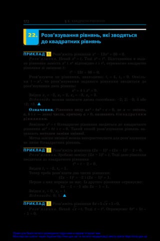 § 3. Квадратні рівняння
172
	 22.	 Розв’язування рівнянь, які зводяться
до квадратних рівнянь
ПРИКЛАД  1  Розв’яжіть рівняння x4
 – 13x2
 + 36 = 0.
Розв’язання. Нехай x2
 = t. Тоді x4
 = t2
. Підставивши в зада-
не рівняння замість x2
і x4
відповідно t і t2
, отримаємо квадратне
рівняння зі змінною t:
t2
 – 13t + 36 = 0.
Розв’язуючи це рівняння, знаходимо: t1 = 4, t2 = 9. Оскіль-
ки t = x2
, то розв’язування заданого рівняння зводиться до
розв’язування двох рівнянь:
x2
 = 4 і x2
 = 9.
Звідси x1 = –2, x2 = 2, x3 = –3, x4 = 3.
Відповідь можна записати двома способами: –2; 2; –3; 3 або
±2; ±3. 
Означення. Рівняння виду ax4
 + bx2
 + c = 0, де x — змінна,
a, b і c — деякі числа, причому a ≠ 0, називають біквадратним
рівнянням.
Заміною x2
 = t біквадратне рівняння зводиться до квадратного
рівняння at2
 + bt + c = 0. Такий спосіб розв’язування рівнянь на-
зивають методом заміни змінної.
Метод заміни змінної можна використовувати для розв’язування
не лише біквадратних рівнянь.
ПРИКЛАД  2  Розв’яжіть рівняння (2x – 1)4
 + (2x – 1)2
 – 2 = 0.
Розв’язання. Зробимо заміну: (2x – 1)2
 = t. Тоді дане рівняння
зводиться до квадратного рівняння
t2
 + t – 2 = 0.
Звідси t1 = –2, t2 = 1.
Тепер треба розв’язати два таких рівняння:
(2x – 1)2
 = –2 і (2x – 1)2
 = 1.
Перше з них коренів не має. Із другого рівняння отримуємо:
2x – 1 = –1 або 2x – 1 = 1.
Звідси x1 = 0, x2 = 1.
Відповідь: 0; 1. 
ПРИКЛАД  3  Розв’яжіть рівняння 6 5 1 0
x x
   .
Розв’язання. Нехай x t
= . Тоді x = t2
. Отримуємо: 6t2
 + 5t +
+ 1 = 0.
Право для безоплатного розміщення підручника в мережі Інтернет має
Міністерство освіти і науки України http://mon.gov.ua/ та Інститут модернізації змісту освіти https://imzo.gov.ua
 