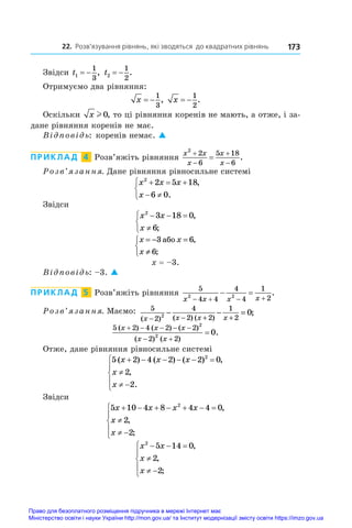 22. Розв’язування рівнянь, які зводяться до квадратних рівнянь 173
Звідси t1
1
3
  , t2
1
2
  .
Отримуємо два рівняння:
x  
1
3
, x  
1
2
.
Оскільки x l 0, то ці рівняння коренів не мають, а отже, і за-
дане рівняння коренів не має.
Відповідь: коренів немає. 
ПРИКЛАД  4  Розв’яжіть рівняння
x x
x
x
x
2
2
6
5 18
6




 .
Розв’язання. Дане рівняння рівносильне системі
x x x
x
2
2 5 18
6 0
  
 



,
.
Звідси
x x
x
2
3 18 0
6
  




,
;
x x
x
= − =
≠



3 6
6
àáî ,
;
x = –3.
Відповідь: –3. 
ПРИКЛАД  5  Розв’яжіть рівняння
5
4 4
4
4
1
2
2 2
x x x x
   
  .
Розв’язання. Маємо: 5
2
4
2 2
1
2
2 0
( ) ( ) ( )
;
x x x x
− − + +
− − =
5 2 4 2 2
2 2
2
2
0
( ) ( ) ( )
( ) ( )
.
x x x
x x
    
 

Отже, дане рівняння рівносильне системі
5 2 4 2 2 0
2
2
2
( ) ( ) ( ) ,
,
.
x x x
x
x
     

 





Звідси
5 10 4 8 4 4 0
2
2
2
x x x x
x
x
      

 





,
,
;
x x
x
x
2
5 14 0
2
2
  

 





,
,
;
Право для безоплатного розміщення підручника в мережі Інтернет має
Міністерство освіти і науки України http://mon.gov.ua/ та Інститут модернізації змісту освіти https://imzo.gov.ua
 
