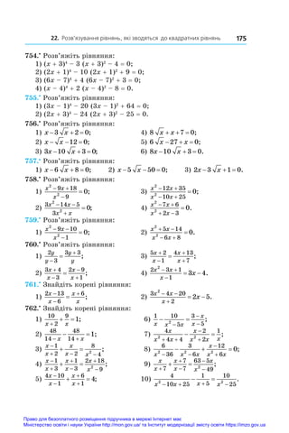 22. Розв’язування рівнянь, які зводяться до квадратних рівнянь 175
754.•
 Розв’яжіть рівняння:
1) (x + 3)4
 – 3 (x + 3)2
 – 4 = 0;	
2) (2x + 1)4
 – 10 (2x + 1)2
 + 9 = 0;	
3) (6x – 7)4
 + 4 (6x – 7)2
 + 3 = 0;
4) (x – 4)4
 + 2 (x – 4)2
 – 8 = 0.
755.•
 Розв’яжіть рівняння:
1) (3x – 1)4
 – 20 (3x – 1)2
 + 64 = 0;
2) (2x + 3)4
 – 24 (2x + 3)2
 – 25 = 0.
756.•
 Розв’яжіть рівняння:
1) x x
  
3 2 0;	 4) 8 7 0
x x
   ;
2) x x
  
12 0;	 5) 6 27 0
x x
   ;
3) 3 10 3 0
x x
   ;	 6) 8 10 3 0
x x
   .
757.•
 Розв’яжіть рівняння:
1) x x
  
6 8 0; 2) x x
  
5 50 0; 3) 2 3 1 0
x x
   .
758.•
 Розв’яжіть рівняння:
1)
x x
x
2
2
9 18
9
0
 

 ;	 3)
x x
x x
2
2
12 35
10 25
0
 
 
 ;
2)
3 14 5
3
2
2
0
x x
x x
 

 ;	 4)
x x
x x
2
2
7 6
2 3
0
 
 
 .
759.•
 Розв’яжіть рівняння:
1)
x x
x
2
2
9 10
1
0
 

 ;	 2)
x x
x x
2
2
5 14
6 8
0
 
 
 .
760.•
 Розв’яжіть рівняння:
1)
2
3
3 3
y
y
y
y


 ;	 3)
5 2
1
4 13
7
x
x
x
x




 ;
2)
3 4
3
2 9
1
x
x
x
x




 ;	 4)
2 3 1
1
2
3 4
x x
x
x
 

  .
761.•
 Знайдіть корені рівняння:
1)
2 13
6
6
x
x
x
x



 ;	 2)
3 4 20
2
2
2 5
x x
x
x
 

  .
762.•
 Знайдіть корені рівняння:
1)
10
2
9
1
x x

  ;	 6)
1 10
5
3
5
2
x x x
x
x
 



;
2)
48
14
48
14
1
 
 
x x
;	 7)
4
4 4
2
2
1
2 2
x
x x
x
x x x
 


  ;
3)
x
x
x
x x

  
 
1
2 2
8
4
2
;	 8)
6
36
3
6
12
6
2 2 2
0
x x x
x
x x
 


   ;
4)
x
x
x
x
x
x






 
1
3
1
3
2 18
9
2
;	 9)
x
x
x
x
x
x





 
7
7
7
63 5
49
2
;
5)
4 10
1
6
1
4
x
x
x
x




  ;	 10)
4
10 25
1
5
10
25
2 2
x x x x
   
  .
Право для безоплатного розміщення підручника в мережі Інтернет має
Міністерство освіти і науки України http://mon.gov.ua/ та Інститут модернізації змісту освіти https://imzo.gov.ua
 