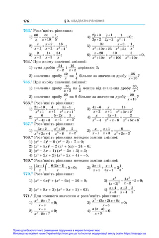 § 3. Квадратні рівняння
176
763.•
 Розв’яжіть рівняння:
1)
60 60
10
1
5
x x
 

;	 4)
2 3
2 2
1
2 2
1
1
2
0
y
y
y
y y



 
   ;
2)
x
x
x
x x


 
 
2
2
2
16
4
2
;	 5)
3
10 25
3
5
1
2 2
x
x x
x
x x x
 


  ;
3)
9
3
14
3
24
x x x
 
  ;	 6)
x
x x x x x

  
  
20
10
10
100
5
10
2 2 2
0.
764.•
 При якому значенні змінної:
1) сума дробів
24
2
x −
і 
16
2
x +
дорівнює 3;
2) значення дробу
42
x
на
1
4
більше за значення дробу
36
20
x +
?
765.•
 При якому значенні змінної:
1) значення дробу
30
3
x +
на
1
2
менше від значення дробу
30
x
;
2) значення дробу
20
x
на 9 більше за значення дробу
20
18
x +
?
766.••
 Розв’яжіть рівняння:
1)
2 10
1
4
1
5 1
1
3 2
x
x x
x
x x

 

 
  ;	 3)
4 6
2 1
14
3 2
2
x
x
x
x x x

   
  ;
2)
6
4 3
5 2
1
3
3
2
x x
x
x x
 

 
  ;	 4)
x
x
x
x x x x
2 2 2
4
3 1
6
2
5 6


   
  .
767.••
 Розв’яжіть рівняння:
1)
3 2
2 4
39
8
5
2
2
2
3
x
x x
x
x x

 

 
  ;	 2)
x
x
x
x x x


  
 
1
1
3
8
2 3
2
.
768.••
 Розв’яжіть рівняння методом заміни змінної:
1) (x2
 – 2)2
 – 8 (x2
 – 2) + 7 = 0;
2) (x2
 + 5x)2
 – 2 (x2
 + 5x) – 24 = 0;
3) (x2
 – 3x + 1) (x2
 – 3x + 3) = 3;
4) (x2
 + 2x + 2) (x2
 + 2x – 4) = –5.
769.••
 Розв’яжіть рівняння методом заміни змінної:
1)
2 1 6 2 1
2
5 0
x
x
x
x
 
    
( )
;	 2)
3 1
1
1
3 1
1
3
3
x
x
x
x




  .
770.••
 Розв’яжіть рівняння:
1) (x2
 – 6x)2
 + (x2
 – 6x) – 56 = 0;	 3)
x
x
x
x
4
2
2
2
4
2
5 0
( )
;
 
  
2) (x2
 + 8x + 3) (x2
 + 8x + 5) = 63;	 4)
x
x
x
x




 
4
3
3
4
3
2
.
771.* Для кожного значення a розв’яжіть рівняння:
1)
x x
x a
2
8 7
0
 

 ;	 3)
x a x a
x
2
3 2 6
6
0
  


( )
;
2)
x a
x x

 

2
8 7
0;	 4)
a x a
x
( )
.



3
0
Право для безоплатного розміщення підручника в мережі Інтернет має
Міністерство освіти і науки України http://mon.gov.ua/ та Інститут модернізації змісту освіти https://imzo.gov.ua
 