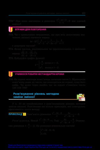   Розв’язування рівнянь методом заміни змінної 177
772.*  При яких значеннях a рівняння
x ax
x
2
5
1
0
 

 має єдиний
корінь?
ВПРАВИ ДЛЯ ПОВТОРЕННЯ
773. Чи є правильним твердження, що при всіх допустимих зна-
ченнях змінної значення виразу
( )
a
a a a a
 
 
   
1 2
2 2
1
1
1
2 1
2
1
є додатним числом?
774. Яким числом, раціональним чи ірраціональним, є значення
виразу
6 2
6 2
6 2
6 2




 ?
775. Побудуйте графік функції
y
x
x x
x
=
−  −
−





8
2
2
2
, ,
, .
ÿêùî
ÿêùî l
УЧИМОСЯ РОБИТИ НЕСТАНДАРТНІ КРОКИ
776. На екрані монітора комп’ютера записано число 1. Щосекунди
комп’ютер додає до числа, що знаходиться на екрані, суму його
цифр. Чи може через якийсь час на екрані з’явитися число
123 456 789?
Розв’язування рівнянь методом
заміни змінної 
У  п.  22 ви ознайомилися з  розв’язуванням рівнянь методом
заміни змінної. Розглянемо ще кілька прикладів, які ілюструють
ефективність цього методу.
ПРИКЛАД  1  Розв’яжіть рівняння
x x
x
x
x x
2
2
3 6 8
3 6
2
 
 
   .
Розв’язання. Нехай
x x
x
t
2
3 6
 
 . Тоді
8
3 6
8
2
x
x x t
 
 . Отриму-
ємо рівняння t
t
  
8
2. Це рівняння рівносильне системі
t t
t
2
2 8 0
0
  




,
.
Право для безоплатного розміщення підручника в мережі Інтернет має
Міністерство освіти і науки України http://mon.gov.ua/ та Інститут модернізації змісту освіти https://imzo.gov.ua
 