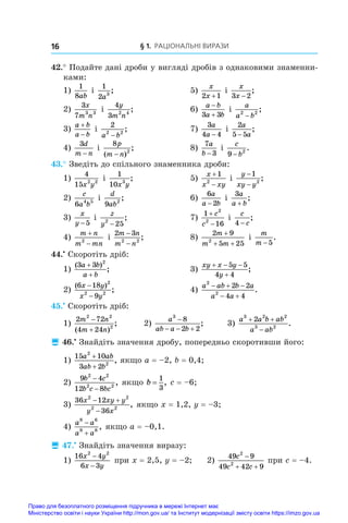 § 1. Раціональні вирази
16
42.° Подайте дані дроби у вигляді дробів з однаковими знаменни-
ками:
1)
1
8ab
і 
1
2 3
a
;	 5)
x
x
2 1
+
і 
x
x
3 2
−
;
2)
3
7 3 3
x
m n
і 
4
3 2 4
y
m n
;	 6)
a b
a b


3 3
і 
a
a b
2 2
−
;
3)
a b
a b


і 
2
2 2
a b
−
;	 7)
3
4 4
a
a −
і 
2
5 5
a
a
−
;
4)
3d
m n
−
і 
8
2
p
m n
( )
;
−
	 8)
7
3
a
b −
і 
c
b
9 2
−
.
43.° Зведіть до спільного знаменника дроби:
1)
4
15 2 2
x y
і 
1
10 3
x y
;	 5)
x
x xy


1
2
і 
y
xy y
−
−
1
2
;
2)
c
a b
6 4 5
і 
d
ab
9 2
;	 6)
6
2
a
a b
−
і 
3a
a b
+
;
3)
x
y −5
і 
z
y2
25
−
;	 7)
1
16
2
2


c
c
і 
c
c
4 −
;
4)
m n
m mn


2
і 
2 3
2 2
m n
m n
−
−
;	 8)
2 9
5 25
2
m
m m
+
+ +
і 
m
m −5
.
44.•
 Скоротіть дріб:
1)
( )
;
3 3 2
a b
a b
+
+
	 3)
xy x y
y
  

5 5
4 4
;
2)
( )
;
6 18
9
2
2 2
x y
x y
−
−
	 4)
a ab b a
a a
2
2
2 2
4 4
  
 
.
45.•
 Скоротіть дріб:
1)
2 72
4 24
2 2
2
m n
m n


( )
;	 2)
a
ab a b
3
8
2 2

  
;	 3)
a a b ab
a ab
3 2 2
3 2
2
 

.
 46.•
 Знайдіть значення дробу, попередньо скоротивши його:
1)
15 10
3 2
2
2
a ab
ab b
+
+
, якщо a = –2, b = 0,4;
2)
9 4
12 8
2 2
2 2
b c
b c bc
−
−
, якщо b =
1
3
, c = –6;
3)
36 12
36
2 2
2 2
x xy y
y x
 

, якщо x = 1,2, y = –3;
4)
a a
a a
8 6
9 8


, якщо a = –0,1.
 47.•
 Знайдіть значення виразу:
1)
16 4
6 3
2 2
x y
x y
−
−
при x = 2,5, y = –2; 	 2)
49 9
49 42 9
2
2
c
c c

 
при c = –4.
Право для безоплатного розміщення підручника в мережі Інтернет має
Міністерство освіти і науки України http://mon.gov.ua/ та Інститут модернізації змісту освіти https://imzo.gov.ua
 