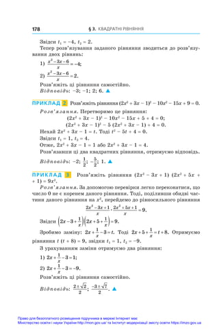§ 3. Квадратні рівняння
178
Звідси t1 = –4, t2 = 2.
Тепер розв’язування заданого рівняння зводиться до розв’я­
зу­
вання двох рівнянь:
1) x x
x
2
3 6
4
− −
= − ;
2)
x x
x
2
3 6
2
 
 .
Розв’яжіть ці рівняння самостійно.
Відповідь: –3; –1; 2; 6. 
ПРИКЛАД  2  Розв’яжіть рівняння (2x2
 + 3x – 1)2
 – 10x2
 – 15x + 9 = 0.
Розв’язання. Перетворимо це рівняння:
(2x2
 + 3x – 1)2
 – 10x2
 – 15x + 5 + 4 = 0;
(2x2
 + 3x – 1)2
 – 5 (2x2
 + 3x – 1) + 4 = 0.
Нехай 2x2
 + 3x – 1 = t. Тоді t2
 – 5t + 4 = 0.
Звідси t1 = 1, t2 = 4.
Отже, 2x2
 + 3x – 1 = 1 або 2x2
 + 3x – 1 = 4.
Розв’язавши ці два квадратних рівняння, отримуємо відповідь.
Відповідь: –2;
1
2
; −
5
2
; 1. 
ПРИКЛАД  3  Розв’яжіть рівняння (2x2
 – 3x + 1)  (2x2
 + 5x +
+ 1) = 9x2
.
Розв’язання. За допомогою перевірки легко переконатися, що
число 0 не є коренем даного рівняння. Тоді, поділивши обидві час-
тини даного рівняння на x2
, перейдемо до рівносильного рівняння
2 3 1 2 5 1
2 2
9
x x
x
x x
x
   

æ .
Звідси 2 3 2 5 9
1 1
x x
x x
 
   
  .
Зробимо заміну: 2 3
1
x t
x
   . Тоді 2 5 8
1
x t
x
    . Отримуємо
рівняння t (t + 8) = 9, звідки t1 = 1, t2 = –9.
З урахуванням заміни отримуємо два рівняння:
1) 2 3 1
1
x
x
   ;
2) 2 3 9
1
x
x
    .
Розв’яжіть ці рівняння самостійно.
Відповідь:
2 2
2
±
;
 
3 7
2
. 
Право для безоплатного розміщення підручника в мережі Інтернет має
Міністерство освіти і науки України http://mon.gov.ua/ та Інститут модернізації змісту освіти https://imzo.gov.ua
 